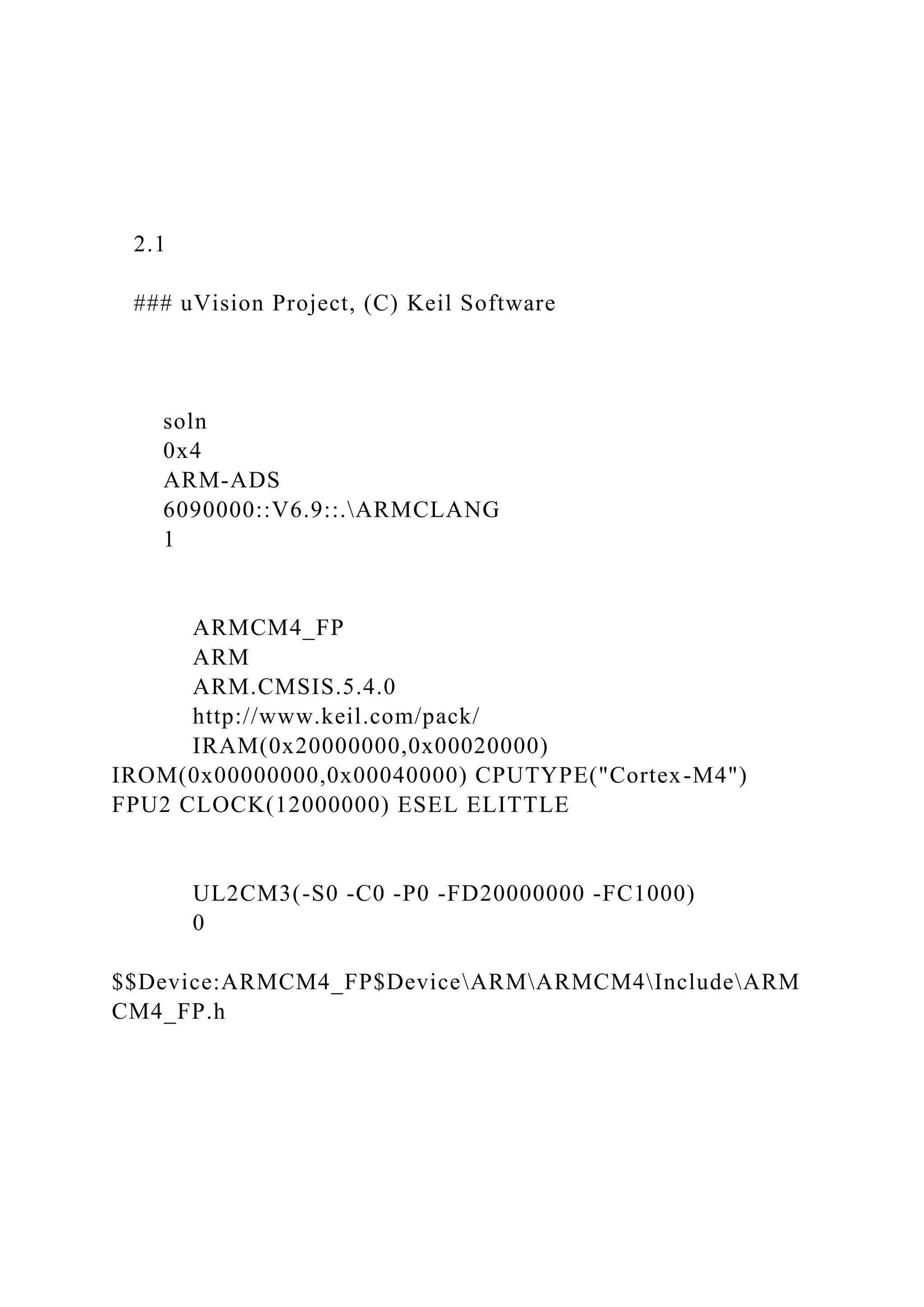 2.1
### uVision Project, (C) Keil Software
soln
0x4
ARM-ADS
6090000::V6.9::.ARMCLANG
1
ARMCM4_FP
ARM
ARM.CMSIS.5.4.0
http://www.keil.com/pack/
IRAM(0x20000000,0x00020000)
IROM(0x00000000,0x00040000) CPUTYPE("Cortex-M4")
FPU2 CLOCK(12000000) ESEL ELITTLE
UL2CM3(-S0 -C0 -P0 -FD20000000 -FC1000)
0
$$Device:ARMCM4_FP$DeviceARMARMCM4IncludeARM
CM4_FP.h
 