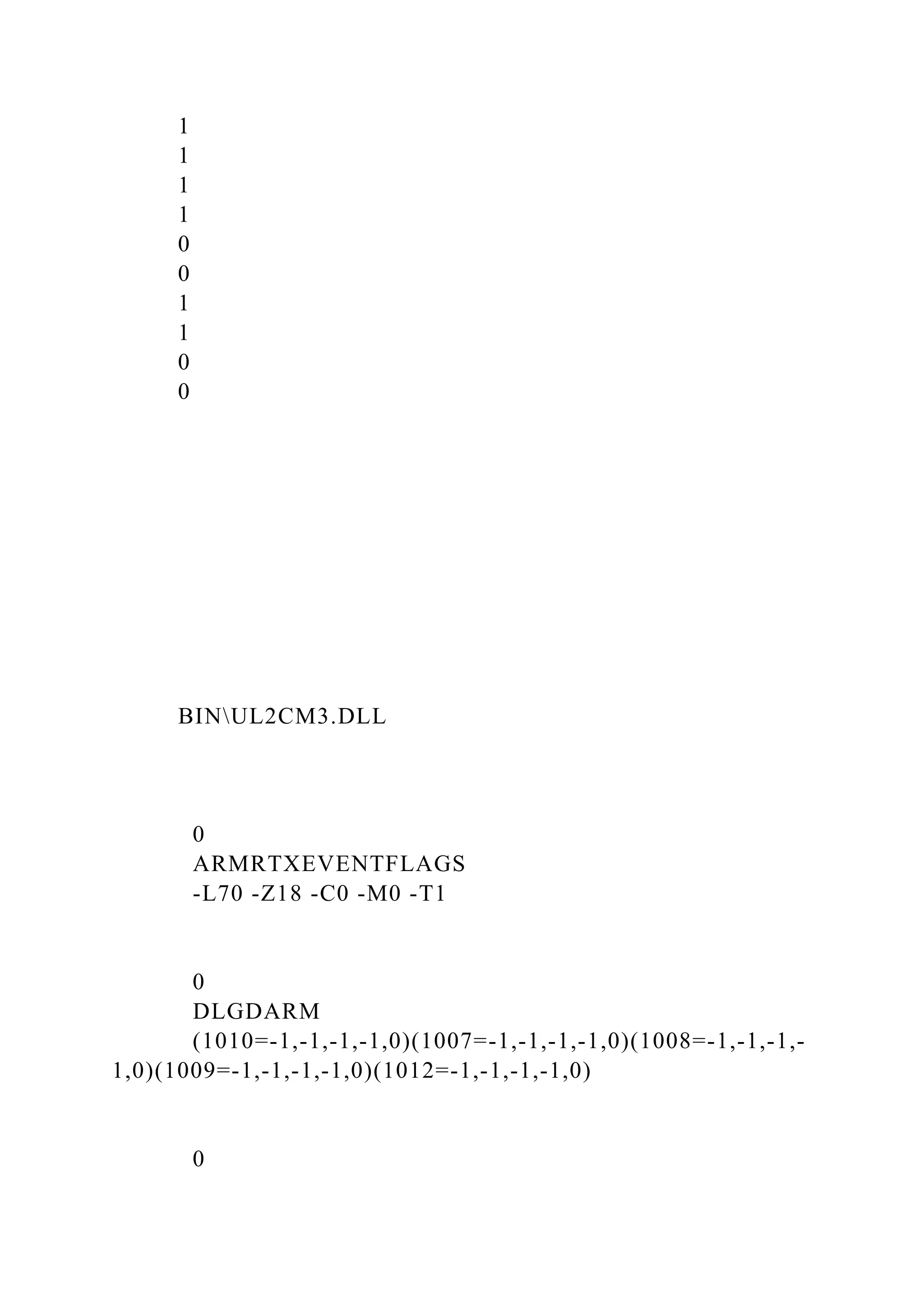 1
1
1
1
0
0
1
1
0
0
BINUL2CM3.DLL
0
ARMRTXEVENTFLAGS
-L70 -Z18 -C0 -M0 -T1
0
DLGDARM
(1010=-1,-1,-1,-1,0)(1007=-1,-1,-1,-1,0)(1008=-1,-1,-1,-
1,0)(1009=-1,-1,-1,-1,0)(1012=-1,-1,-1,-1,0)
0
 
