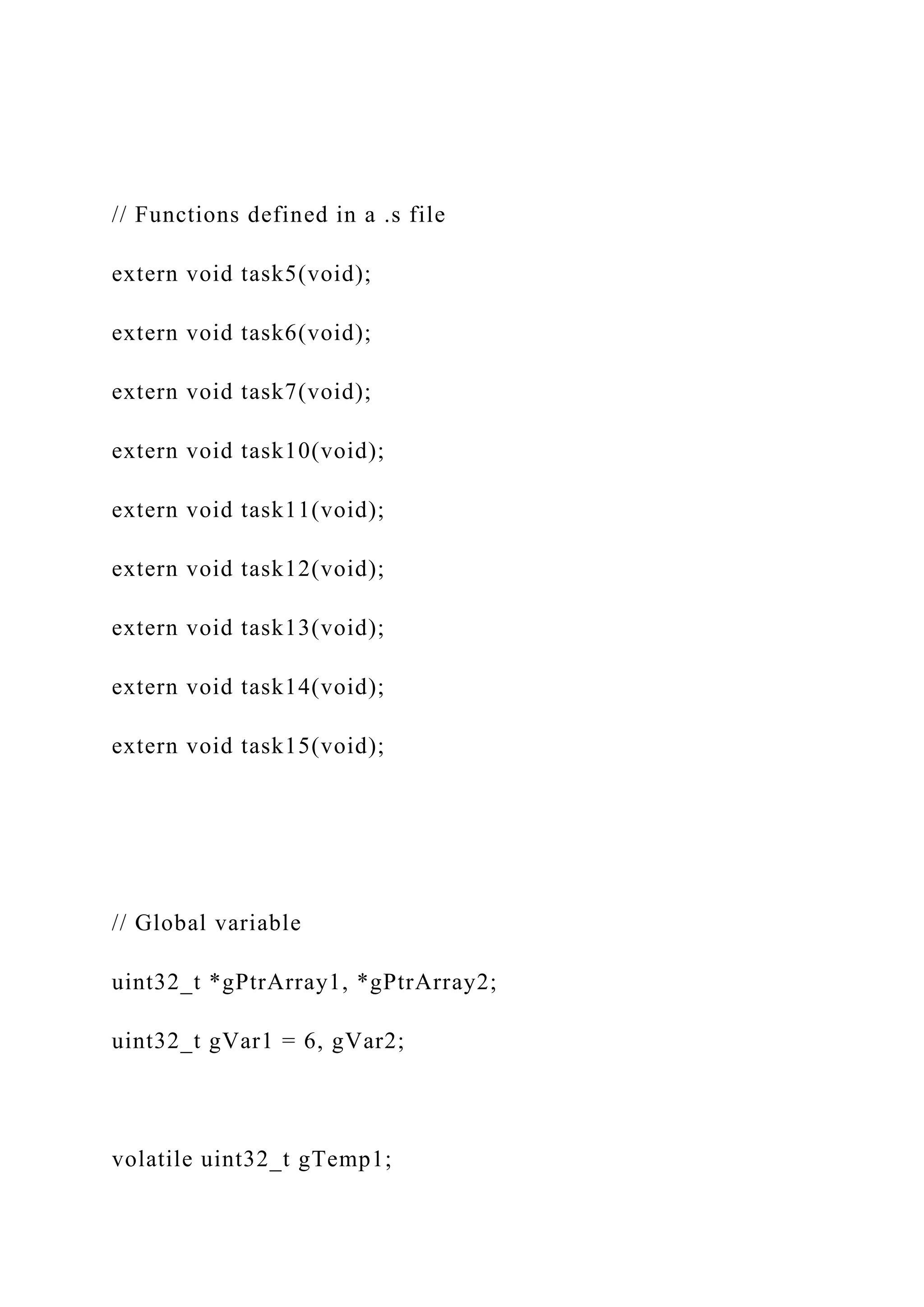 // Functions defined in a .s file
extern void task5(void);
extern void task6(void);
extern void task7(void);
extern void task10(void);
extern void task11(void);
extern void task12(void);
extern void task13(void);
extern void task14(void);
extern void task15(void);
// Global variable
uint32_t *gPtrArray1, *gPtrArray2;
uint32_t gVar1 = 6, gVar2;
volatile uint32_t gTemp1;
 