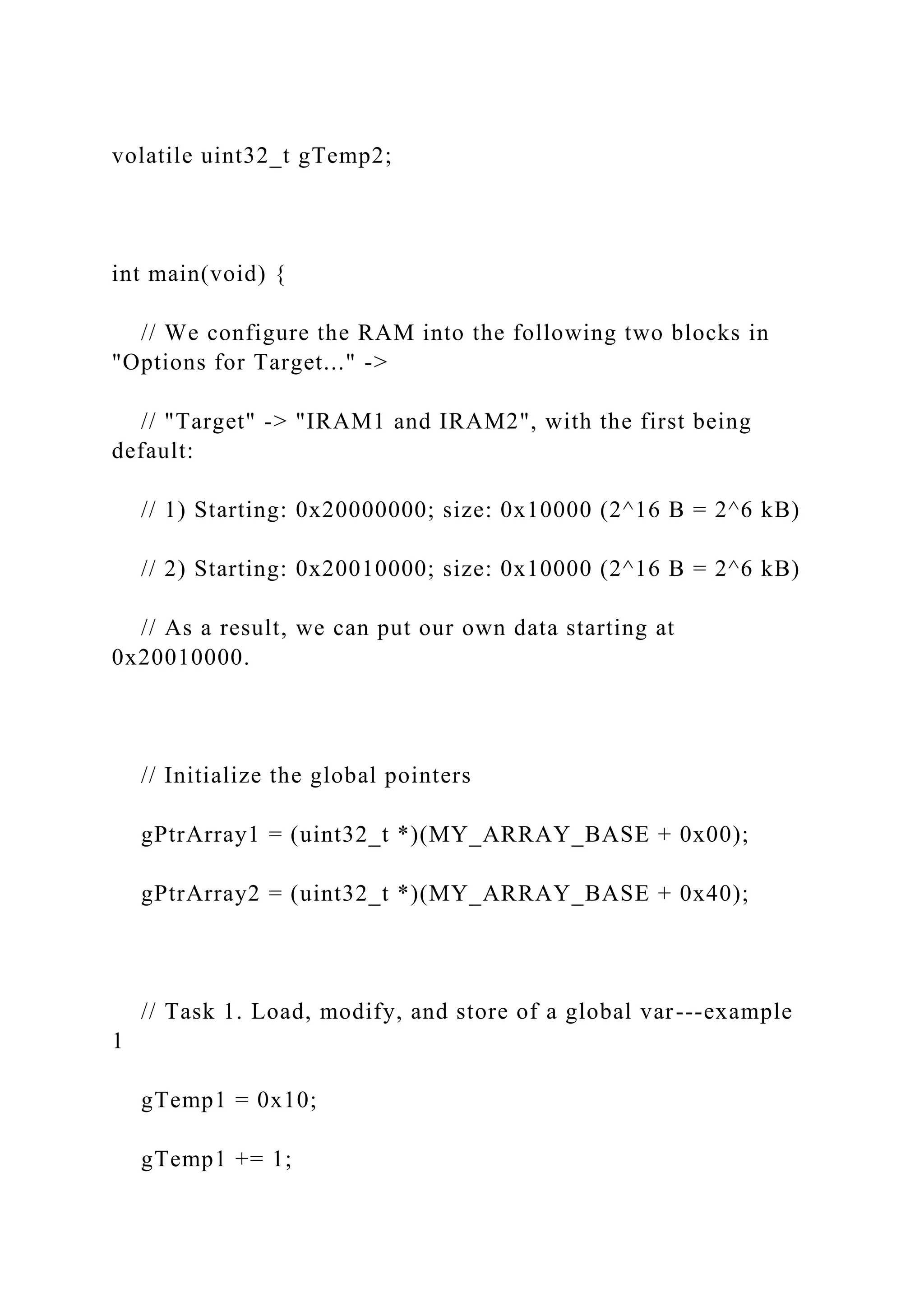 volatile uint32_t gTemp2;
int main(void) {
// We configure the RAM into the following two blocks in
"Options for Target..." ->
// "Target" -> "IRAM1 and IRAM2", with the first being
default:
// 1) Starting: 0x20000000; size: 0x10000 (2^16 B = 2^6 kB)
// 2) Starting: 0x20010000; size: 0x10000 (2^16 B = 2^6 kB)
// As a result, we can put our own data starting at
0x20010000.
// Initialize the global pointers
gPtrArray1 = (uint32_t *)(MY_ARRAY_BASE + 0x00);
gPtrArray2 = (uint32_t *)(MY_ARRAY_BASE + 0x40);
// Task 1. Load, modify, and store of a global var---example
1
gTemp1 = 0x10;
gTemp1 += 1;
 