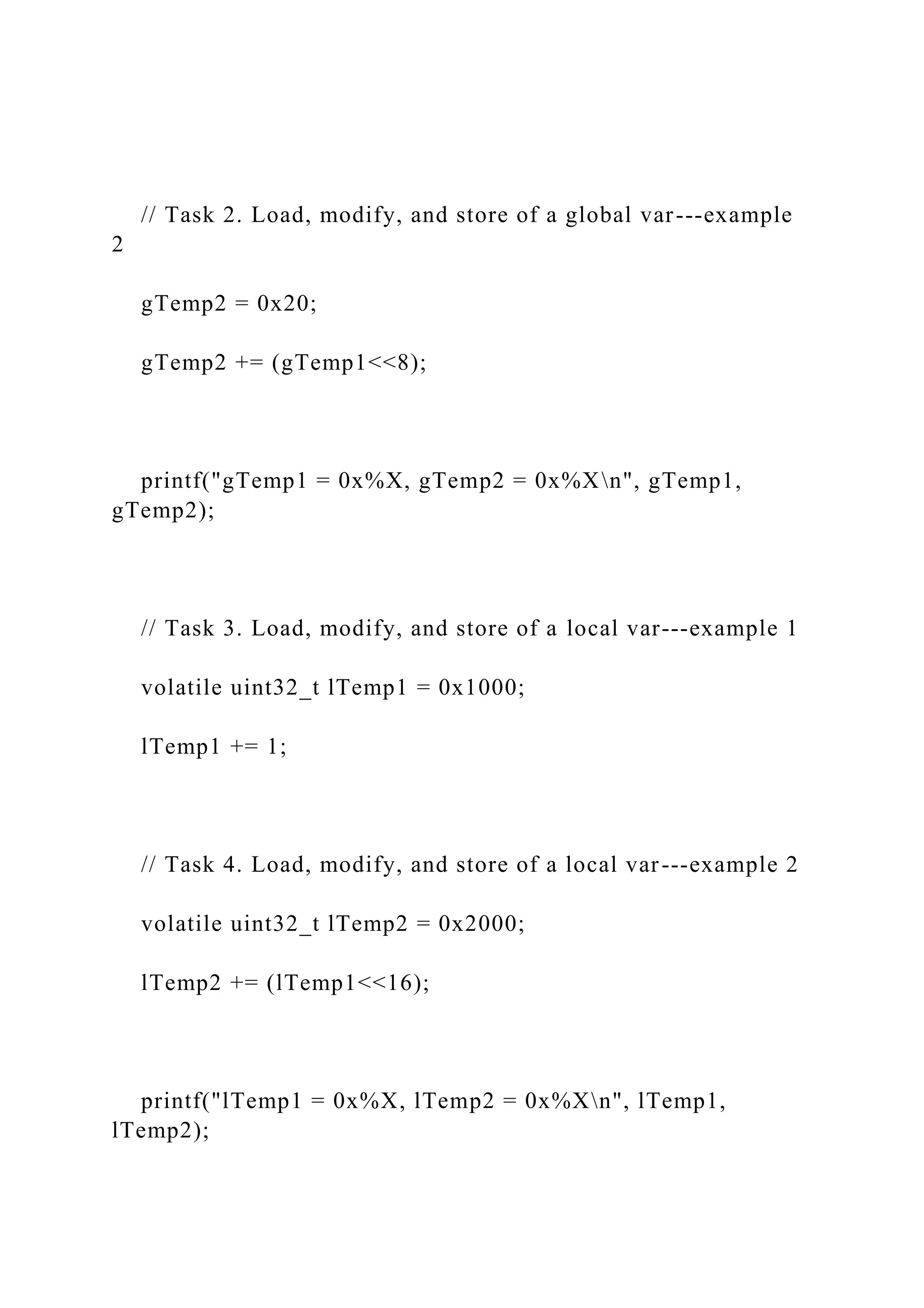 // Task 2. Load, modify, and store of a global var---example
2
gTemp2 = 0x20;
gTemp2 += (gTemp1<<8);
printf("gTemp1 = 0x%X, gTemp2 = 0x%Xn", gTemp1,
gTemp2);
// Task 3. Load, modify, and store of a local var---example 1
volatile uint32_t lTemp1 = 0x1000;
lTemp1 += 1;
// Task 4. Load, modify, and store of a local var---example 2
volatile uint32_t lTemp2 = 0x2000;
lTemp2 += (lTemp1<<16);
printf("lTemp1 = 0x%X, lTemp2 = 0x%Xn", lTemp1,
lTemp2);
 