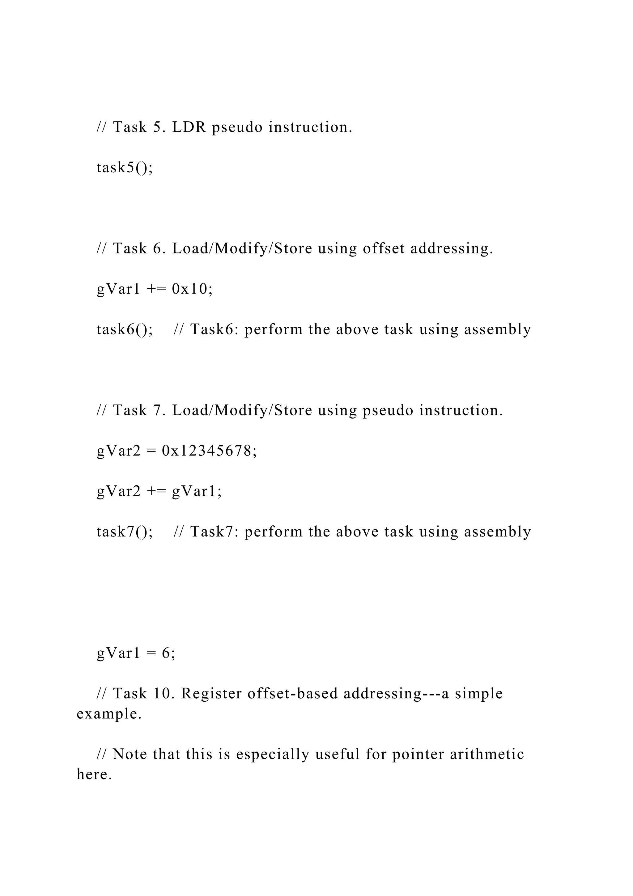 // Task 5. LDR pseudo instruction.
task5();
// Task 6. Load/Modify/Store using offset addressing.
gVar1 += 0x10;
task6(); // Task6: perform the above task using assembly
// Task 7. Load/Modify/Store using pseudo instruction.
gVar2 = 0x12345678;
gVar2 += gVar1;
task7(); // Task7: perform the above task using assembly
gVar1 = 6;
// Task 10. Register offset-based addressing---a simple
example.
// Note that this is especially useful for pointer arithmetic
here.
 
