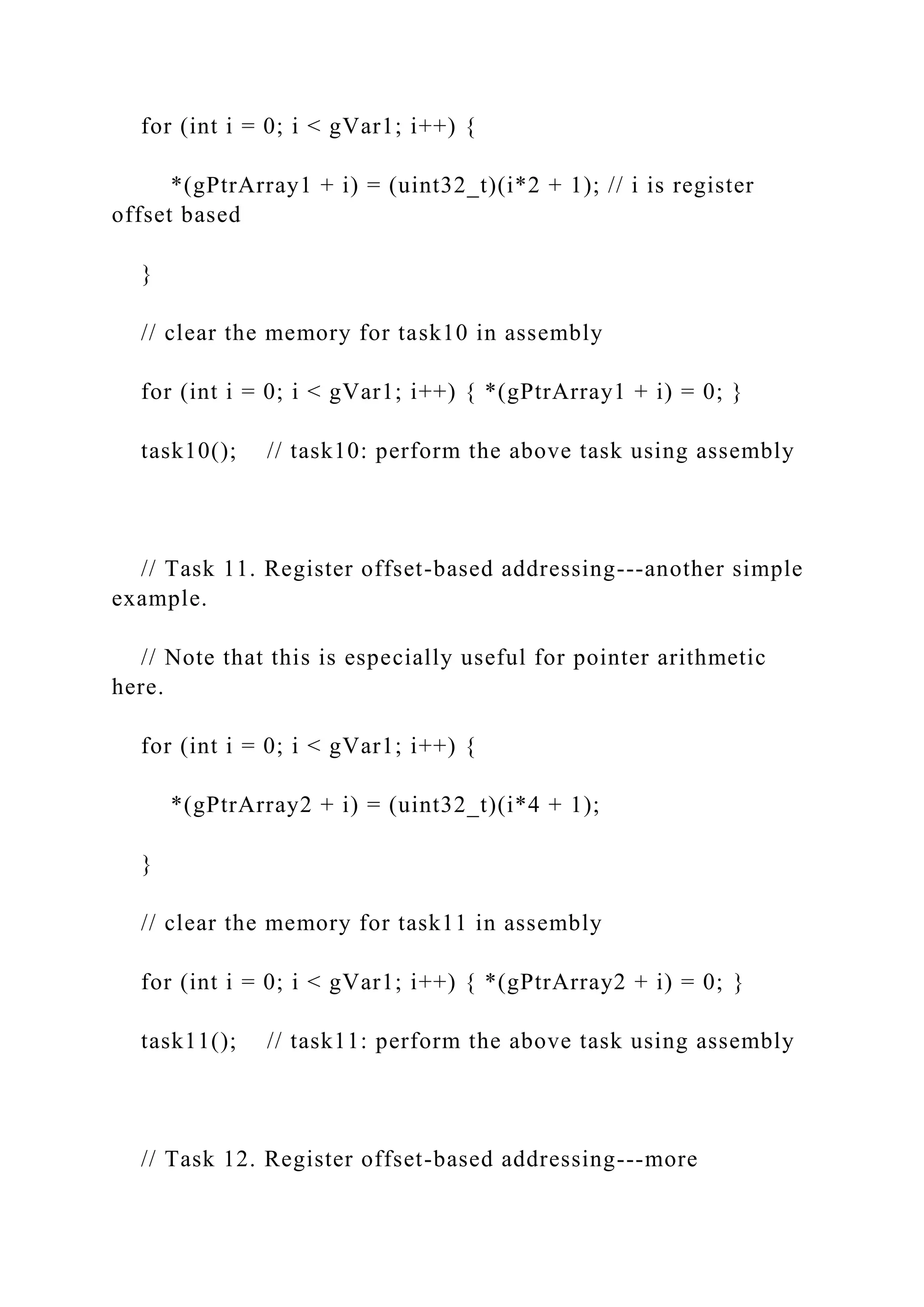 for (int i = 0; i < gVar1; i++) {
*(gPtrArray1 + i) = (uint32_t)(i*2 + 1); // i is register
offset based
}
// clear the memory for task10 in assembly
for (int i = 0; i < gVar1; i++) { *(gPtrArray1 + i) = 0; }
task10(); // task10: perform the above task using assembly
// Task 11. Register offset-based addressing---another simple
example.
// Note that this is especially useful for pointer arithmetic
here.
for (int i = 0; i < gVar1; i++) {
*(gPtrArray2 + i) = (uint32_t)(i*4 + 1);
}
// clear the memory for task11 in assembly
for (int i = 0; i < gVar1; i++) { *(gPtrArray2 + i) = 0; }
task11(); // task11: perform the above task using assembly
// Task 12. Register offset-based addressing---more
 