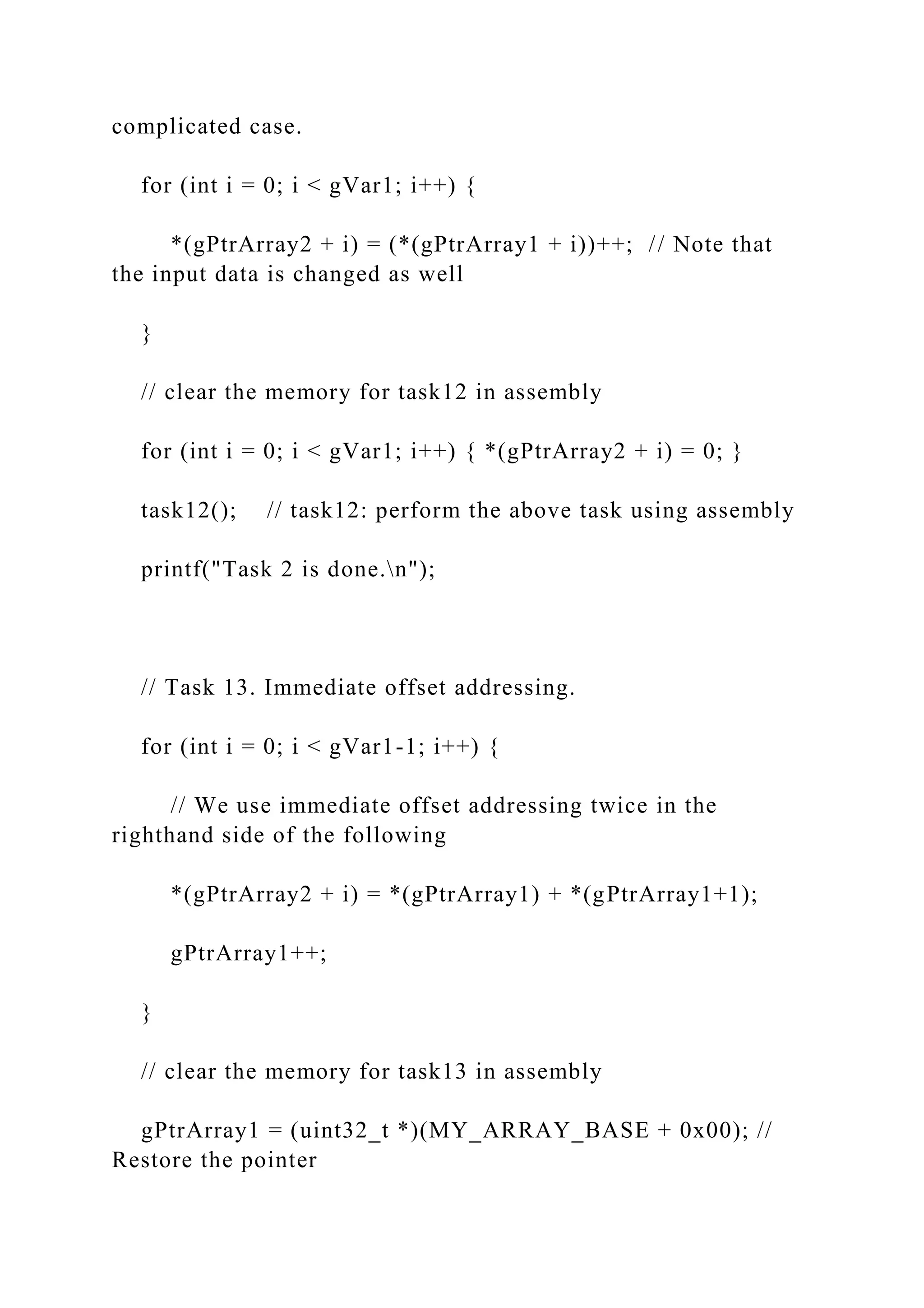 complicated case.
for (int i = 0; i < gVar1; i++) {
*(gPtrArray2 + i) = (*(gPtrArray1 + i))++; // Note that
the input data is changed as well
}
// clear the memory for task12 in assembly
for (int i = 0; i < gVar1; i++) { *(gPtrArray2 + i) = 0; }
task12(); // task12: perform the above task using assembly
printf("Task 2 is done.n");
// Task 13. Immediate offset addressing.
for (int i = 0; i < gVar1-1; i++) {
// We use immediate offset addressing twice in the
righthand side of the following
*(gPtrArray2 + i) = *(gPtrArray1) + *(gPtrArray1+1);
gPtrArray1++;
}
// clear the memory for task13 in assembly
gPtrArray1 = (uint32_t *)(MY_ARRAY_BASE + 0x00); //
Restore the pointer
 