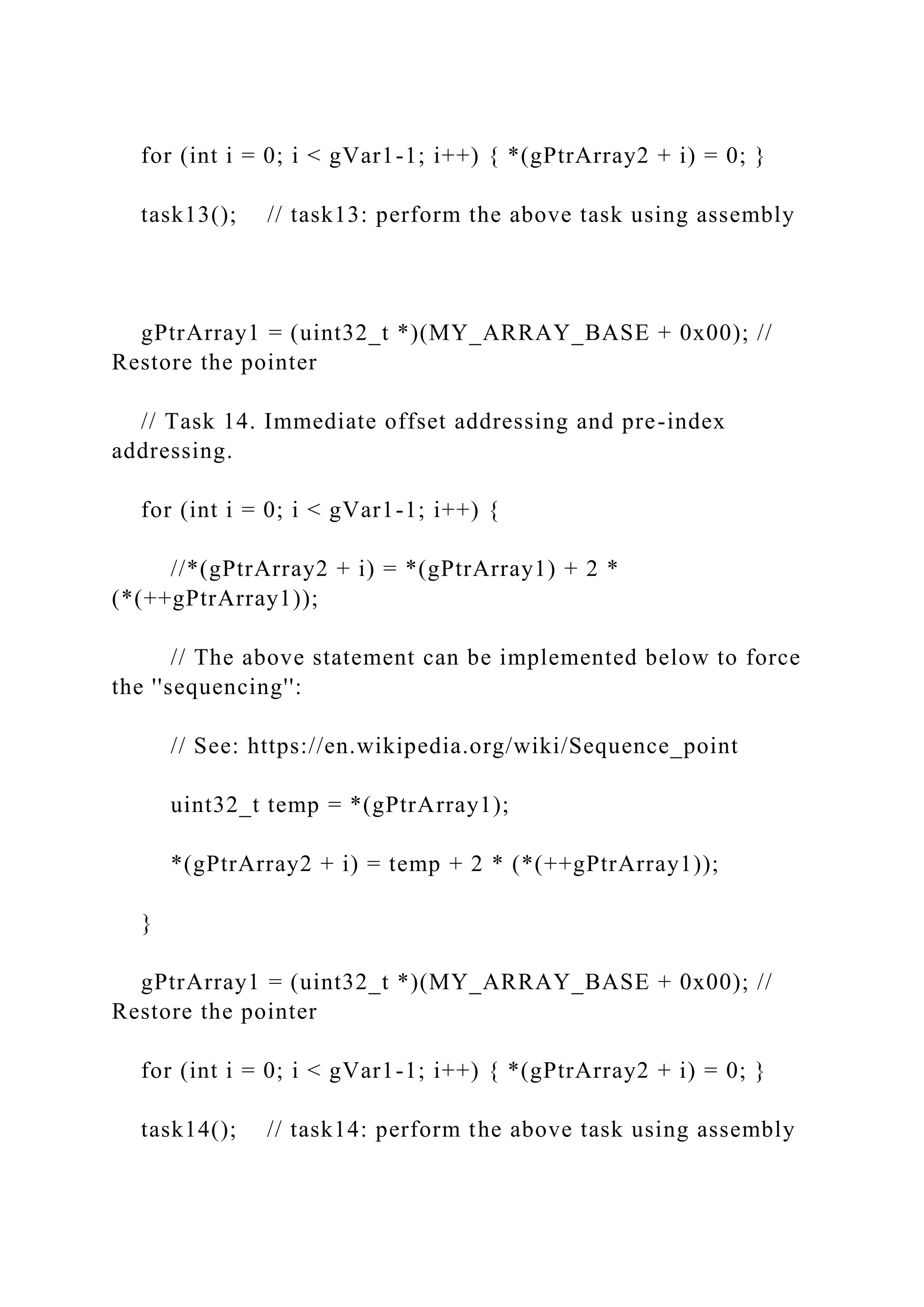 for (int i = 0; i < gVar1-1; i++) { *(gPtrArray2 + i) = 0; }
task13(); // task13: perform the above task using assembly
gPtrArray1 = (uint32_t *)(MY_ARRAY_BASE + 0x00); //
Restore the pointer
// Task 14. Immediate offset addressing and pre-index
addressing.
for (int i = 0; i < gVar1-1; i++) {
//*(gPtrArray2 + i) = *(gPtrArray1) + 2 *
(*(++gPtrArray1));
// The above statement can be implemented below to force
the ''sequencing'':
// See: https://en.wikipedia.org/wiki/Sequence_point
uint32_t temp = *(gPtrArray1);
*(gPtrArray2 + i) = temp + 2 * (*(++gPtrArray1));
}
gPtrArray1 = (uint32_t *)(MY_ARRAY_BASE + 0x00); //
Restore the pointer
for (int i = 0; i < gVar1-1; i++) { *(gPtrArray2 + i) = 0; }
task14(); // task14: perform the above task using assembly
 