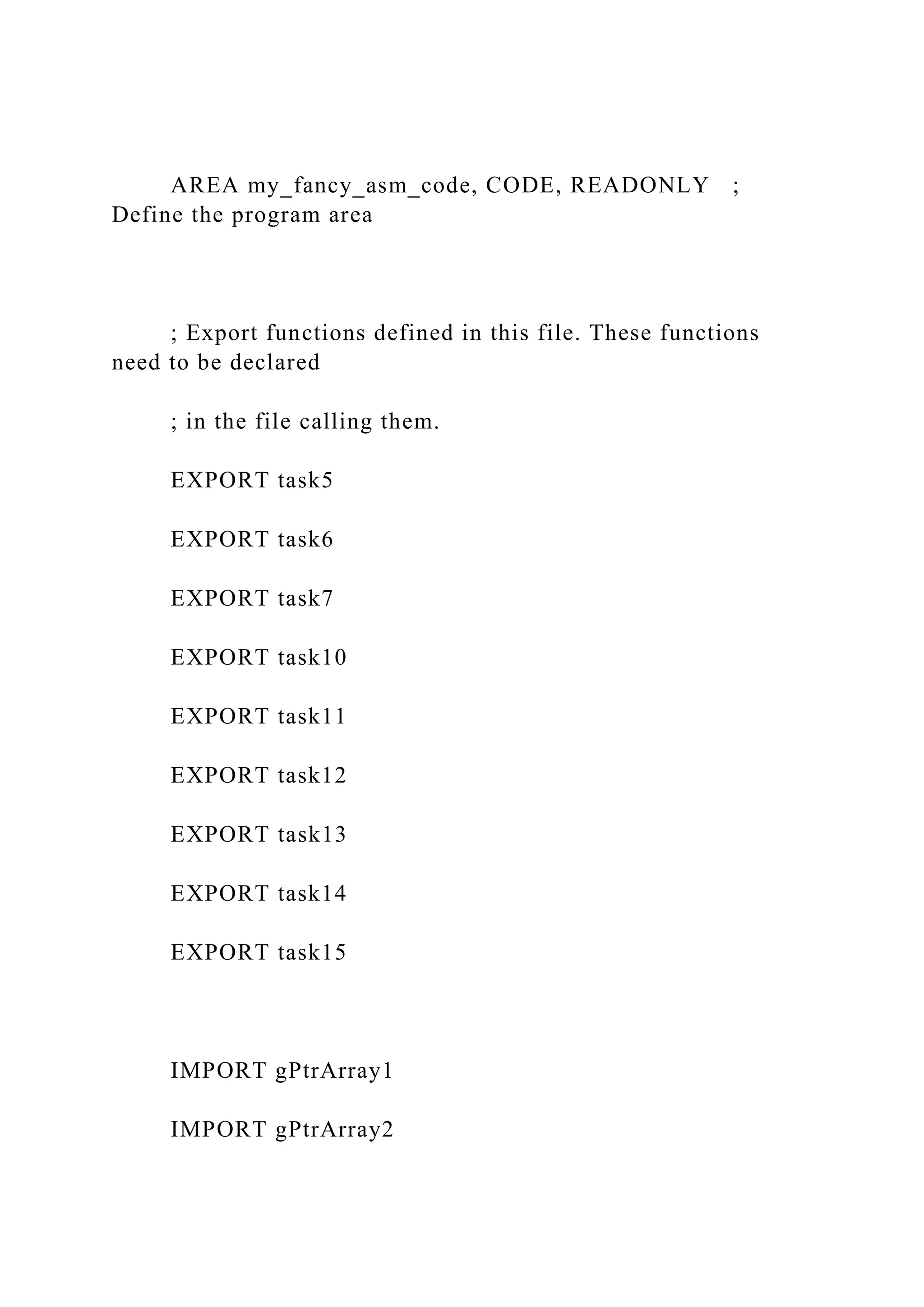 AREA my_fancy_asm_code, CODE, READONLY ;
Define the program area
; Export functions defined in this file. These functions
need to be declared
; in the file calling them.
EXPORT task5
EXPORT task6
EXPORT task7
EXPORT task10
EXPORT task11
EXPORT task12
EXPORT task13
EXPORT task14
EXPORT task15
IMPORT gPtrArray1
IMPORT gPtrArray2
 