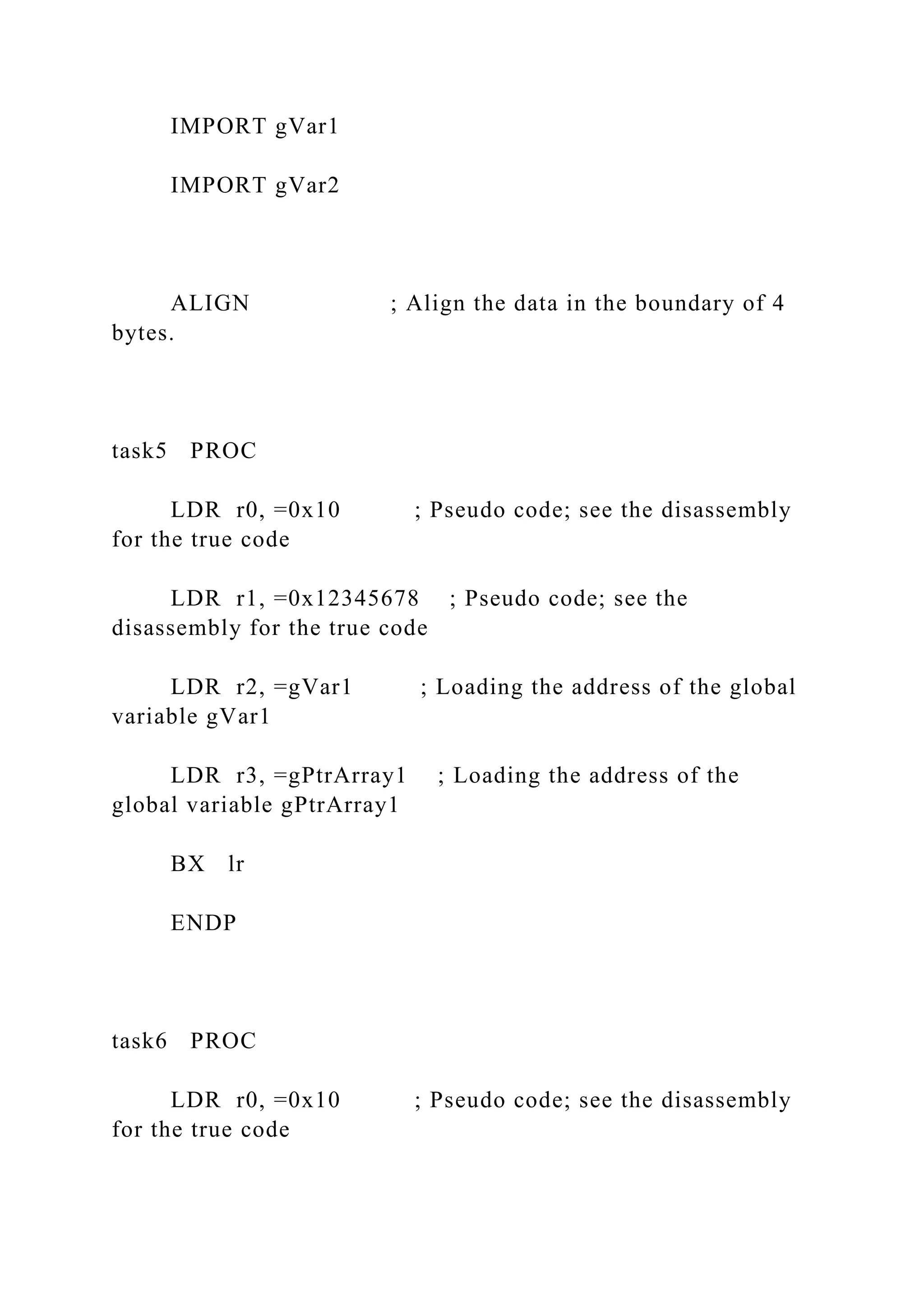 IMPORT gVar1
IMPORT gVar2
ALIGN ; Align the data in the boundary of 4
bytes.
task5 PROC
LDR r0, =0x10 ; Pseudo code; see the disassembly
for the true code
LDR r1, =0x12345678 ; Pseudo code; see the
disassembly for the true code
LDR r2, =gVar1 ; Loading the address of the global
variable gVar1
LDR r3, =gPtrArray1 ; Loading the address of the
global variable gPtrArray1
BX lr
ENDP
task6 PROC
LDR r0, =0x10 ; Pseudo code; see the disassembly
for the true code
 