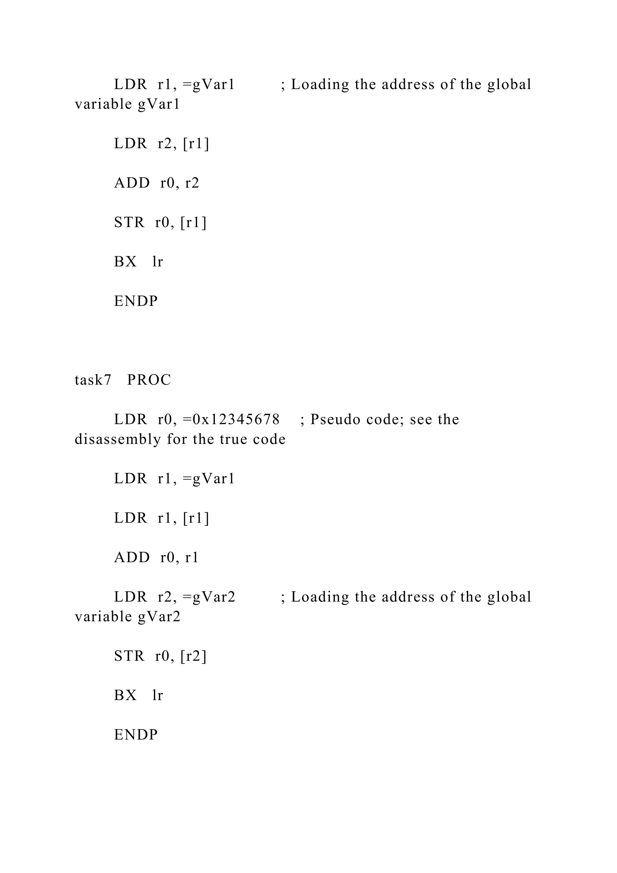 LDR r1, =gVar1 ; Loading the address of the global
variable gVar1
LDR r2, [r1]
ADD r0, r2
STR r0, [r1]
BX lr
ENDP
task7 PROC
LDR r0, =0x12345678 ; Pseudo code; see the
disassembly for the true code
LDR r1, =gVar1
LDR r1, [r1]
ADD r0, r1
LDR r2, =gVar2 ; Loading the address of the global
variable gVar2
STR r0, [r2]
BX lr
ENDP
 