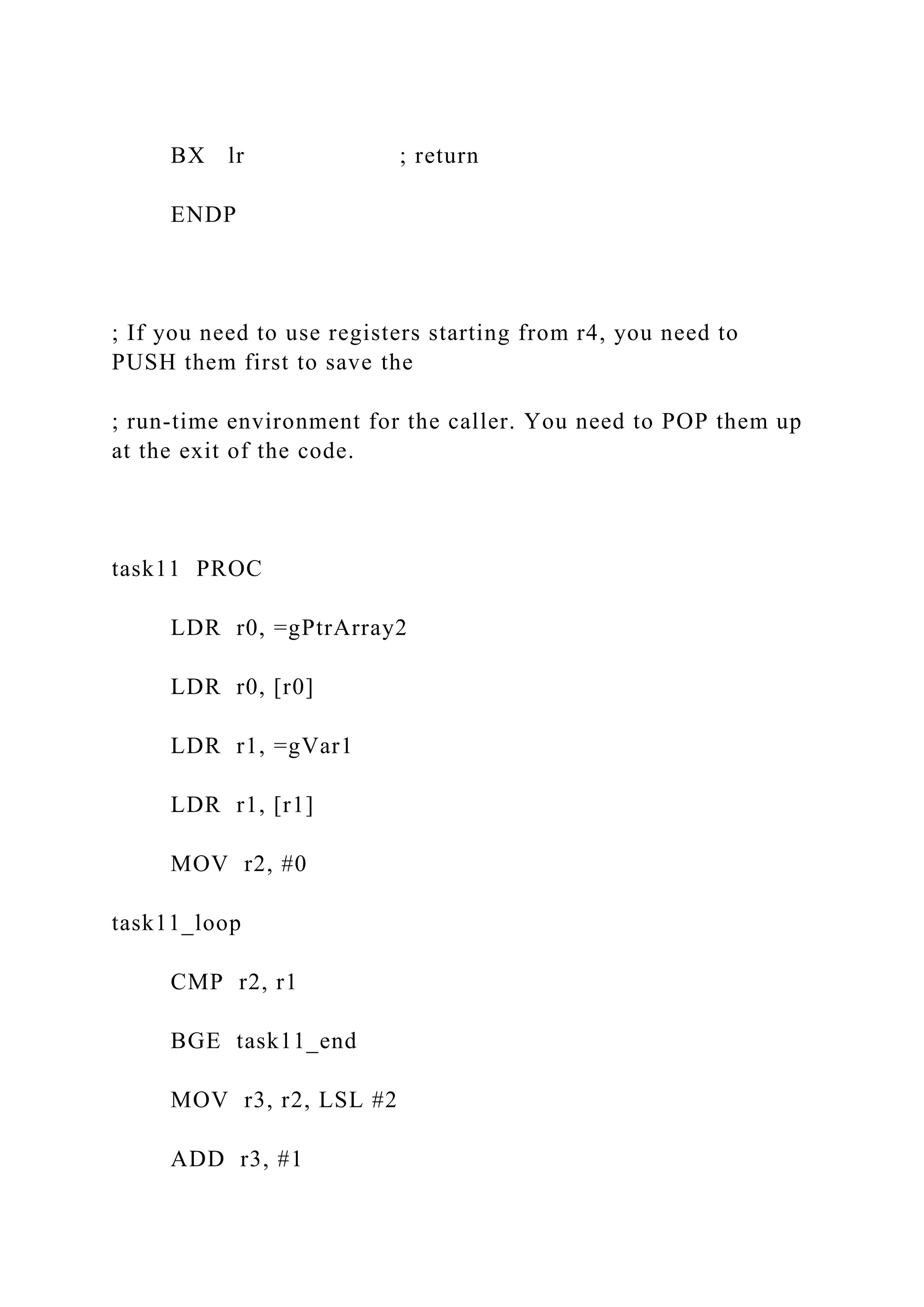 BX lr ; return
ENDP
; If you need to use registers starting from r4, you need to
PUSH them first to save the
; run-time environment for the caller. You need to POP them up
at the exit of the code.
task11 PROC
LDR r0, =gPtrArray2
LDR r0, [r0]
LDR r1, =gVar1
LDR r1, [r1]
MOV r2, #0
task11_loop
CMP r2, r1
BGE task11_end
MOV r3, r2, LSL #2
ADD r3, #1
 