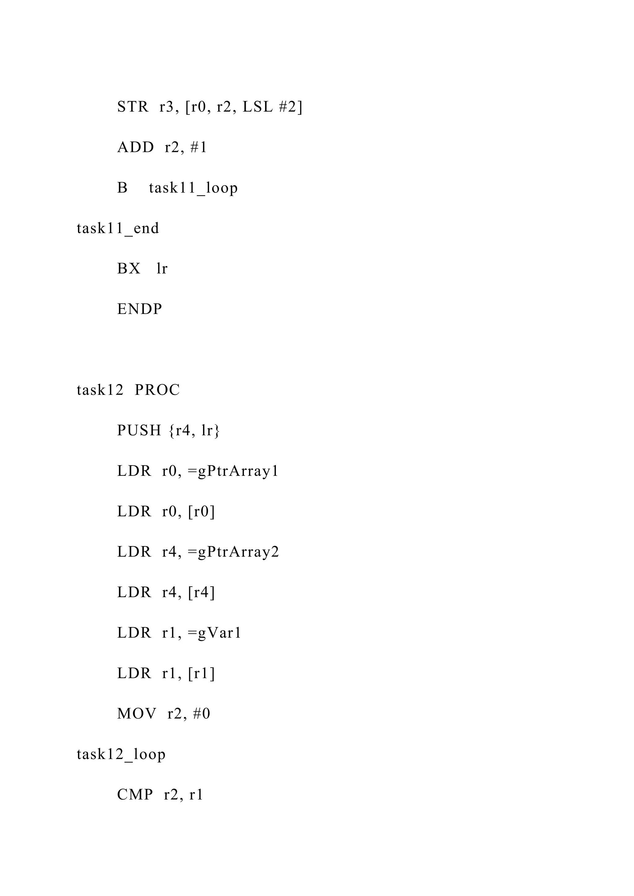 STR r3, [r0, r2, LSL #2]
ADD r2, #1
B task11_loop
task11_end
BX lr
ENDP
task12 PROC
PUSH {r4, lr}
LDR r0, =gPtrArray1
LDR r0, [r0]
LDR r4, =gPtrArray2
LDR r4, [r4]
LDR r1, =gVar1
LDR r1, [r1]
MOV r2, #0
task12_loop
CMP r2, r1
 