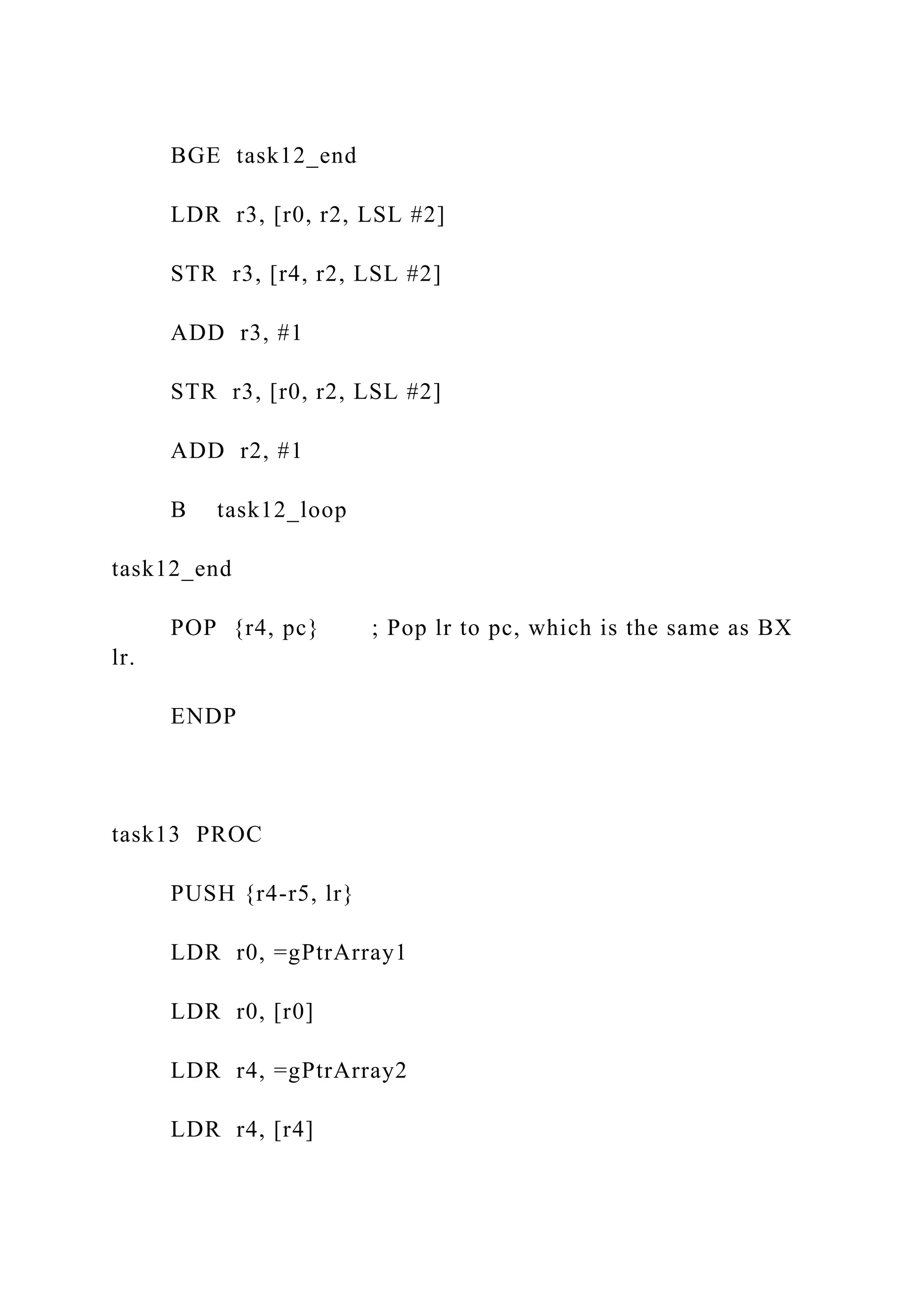 BGE task12_end
LDR r3, [r0, r2, LSL #2]
STR r3, [r4, r2, LSL #2]
ADD r3, #1
STR r3, [r0, r2, LSL #2]
ADD r2, #1
B task12_loop
task12_end
POP {r4, pc} ; Pop lr to pc, which is the same as BX
lr.
ENDP
task13 PROC
PUSH {r4-r5, lr}
LDR r0, =gPtrArray1
LDR r0, [r0]
LDR r4, =gPtrArray2
LDR r4, [r4]
 