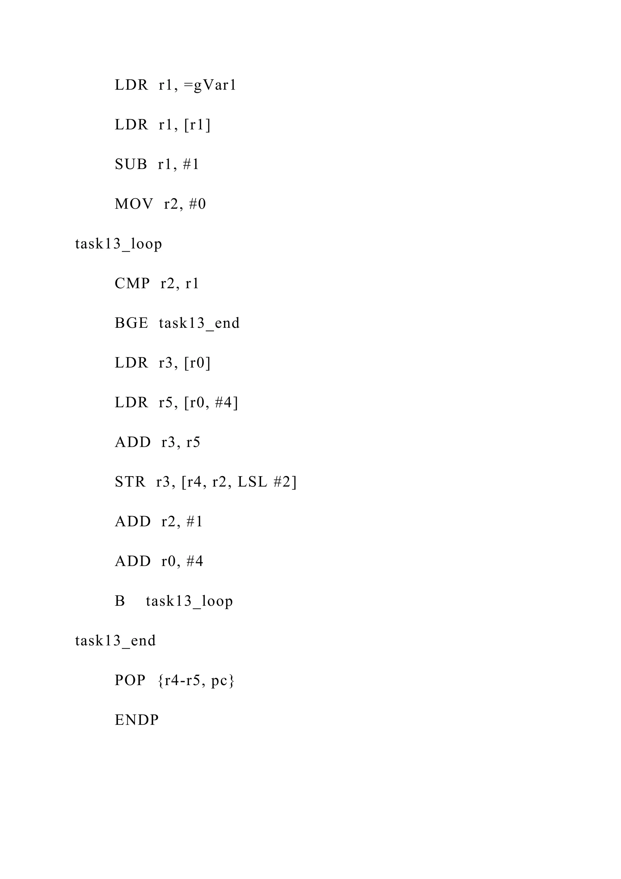 LDR r1, =gVar1
LDR r1, [r1]
SUB r1, #1
MOV r2, #0
task13_loop
CMP r2, r1
BGE task13_end
LDR r3, [r0]
LDR r5, [r0, #4]
ADD r3, r5
STR r3, [r4, r2, LSL #2]
ADD r2, #1
ADD r0, #4
B task13_loop
task13_end
POP {r4-r5, pc}
ENDP
 