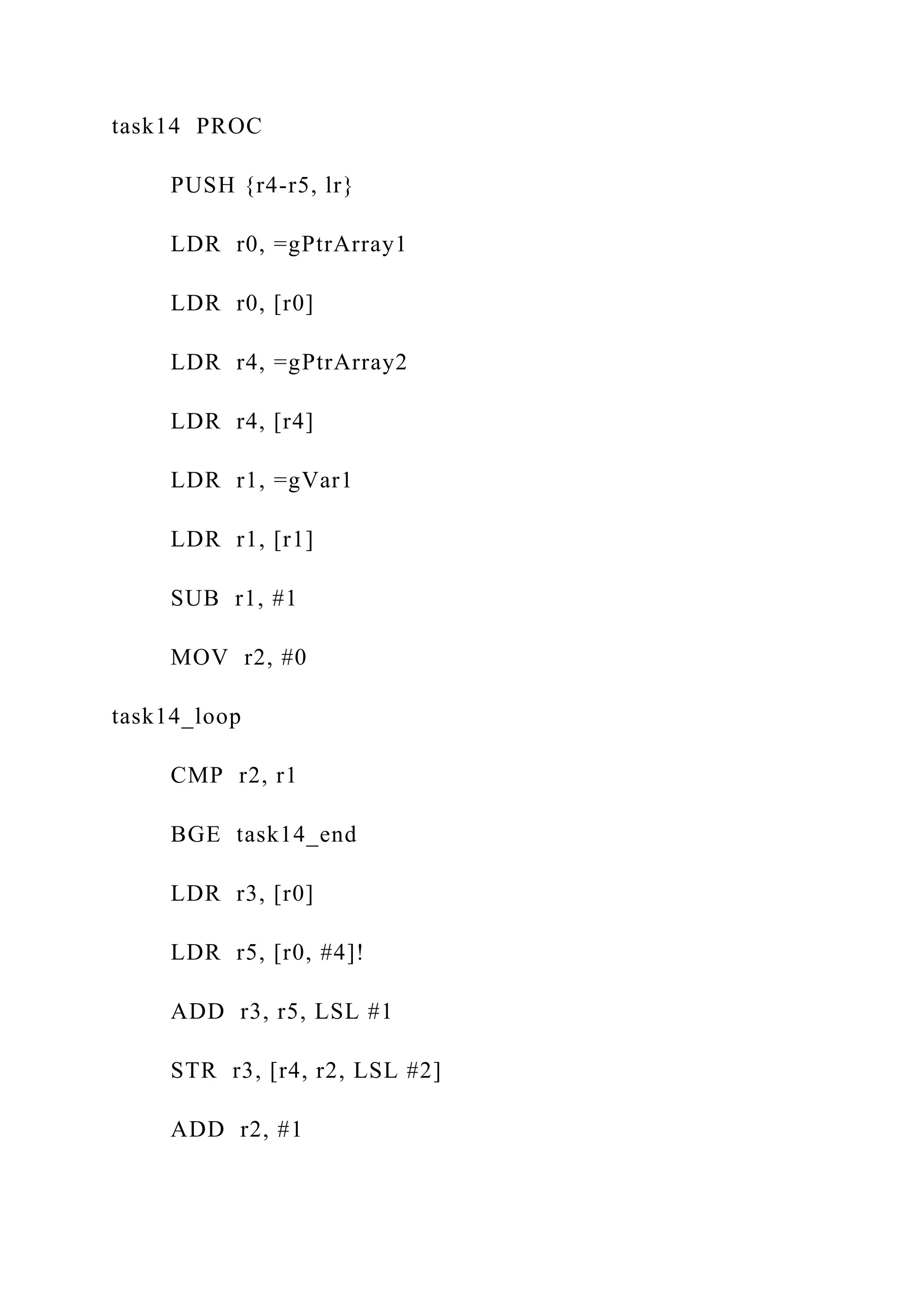 task14 PROC
PUSH {r4-r5, lr}
LDR r0, =gPtrArray1
LDR r0, [r0]
LDR r4, =gPtrArray2
LDR r4, [r4]
LDR r1, =gVar1
LDR r1, [r1]
SUB r1, #1
MOV r2, #0
task14_loop
CMP r2, r1
BGE task14_end
LDR r3, [r0]
LDR r5, [r0, #4]!
ADD r3, r5, LSL #1
STR r3, [r4, r2, LSL #2]
ADD r2, #1
 