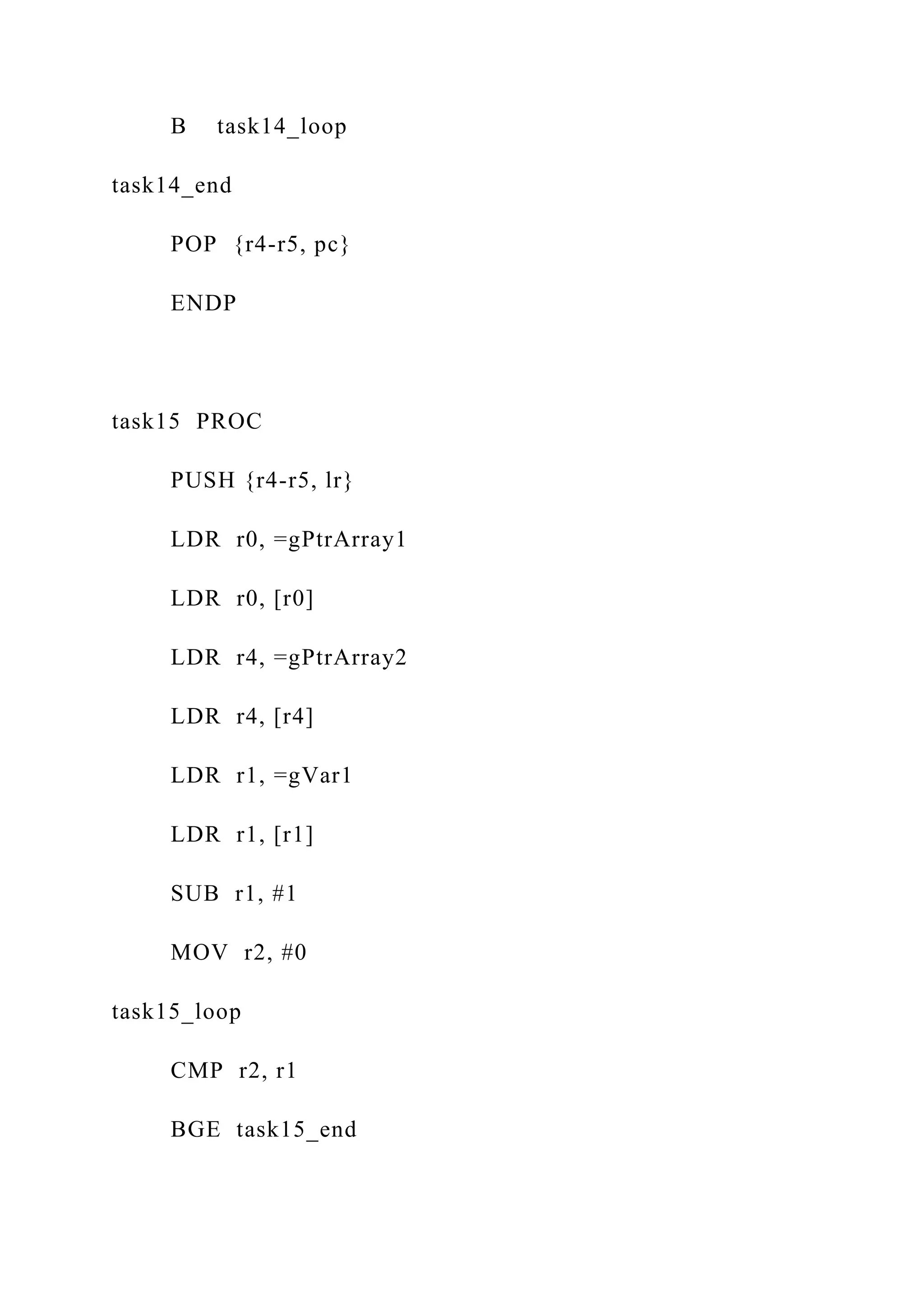 B task14_loop
task14_end
POP {r4-r5, pc}
ENDP
task15 PROC
PUSH {r4-r5, lr}
LDR r0, =gPtrArray1
LDR r0, [r0]
LDR r4, =gPtrArray2
LDR r4, [r4]
LDR r1, =gVar1
LDR r1, [r1]
SUB r1, #1
MOV r2, #0
task15_loop
CMP r2, r1
BGE task15_end
 