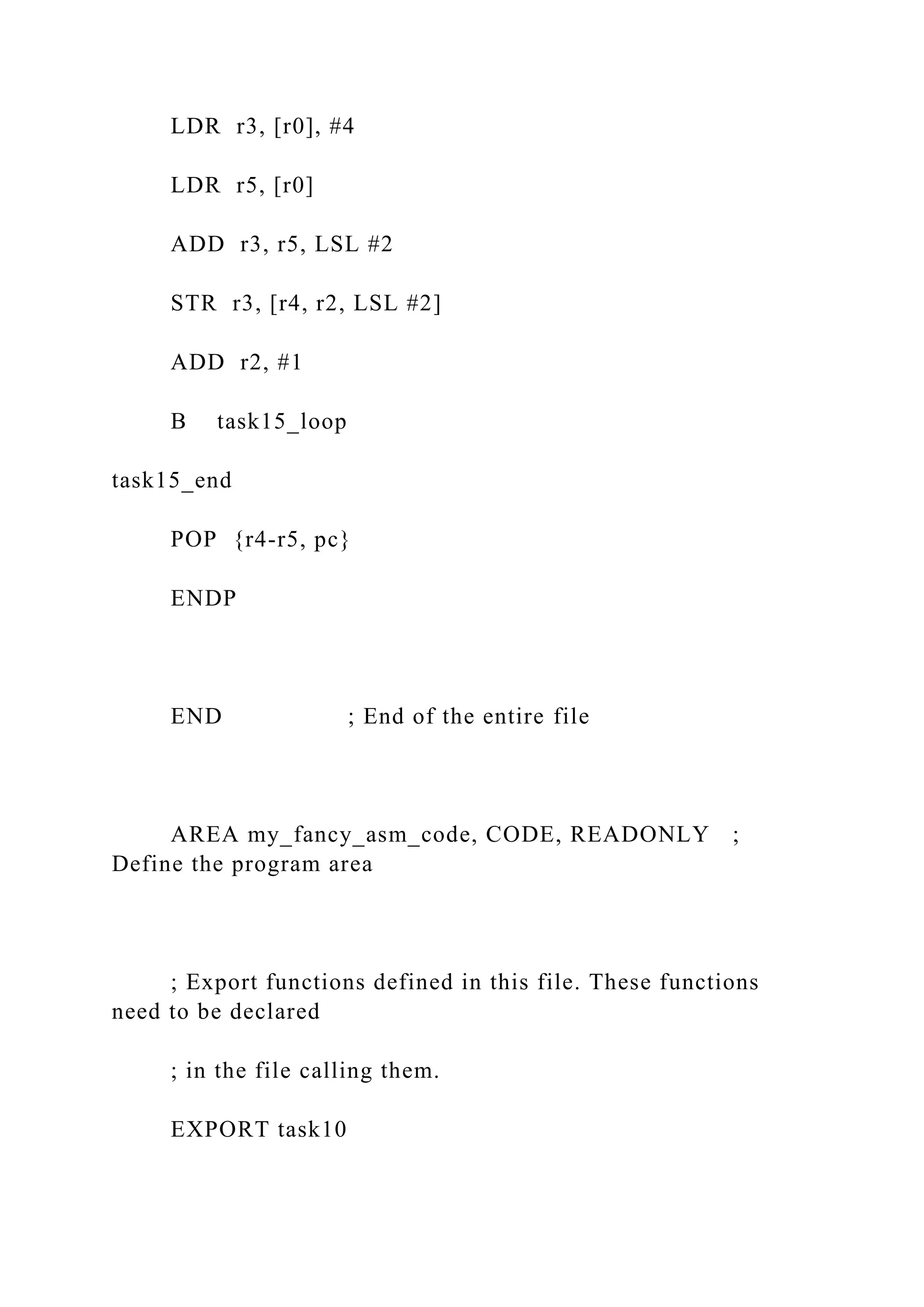 LDR r3, [r0], #4
LDR r5, [r0]
ADD r3, r5, LSL #2
STR r3, [r4, r2, LSL #2]
ADD r2, #1
B task15_loop
task15_end
POP {r4-r5, pc}
ENDP
END ; End of the entire file
AREA my_fancy_asm_code, CODE, READONLY ;
Define the program area
; Export functions defined in this file. These functions
need to be declared
; in the file calling them.
EXPORT task10
 