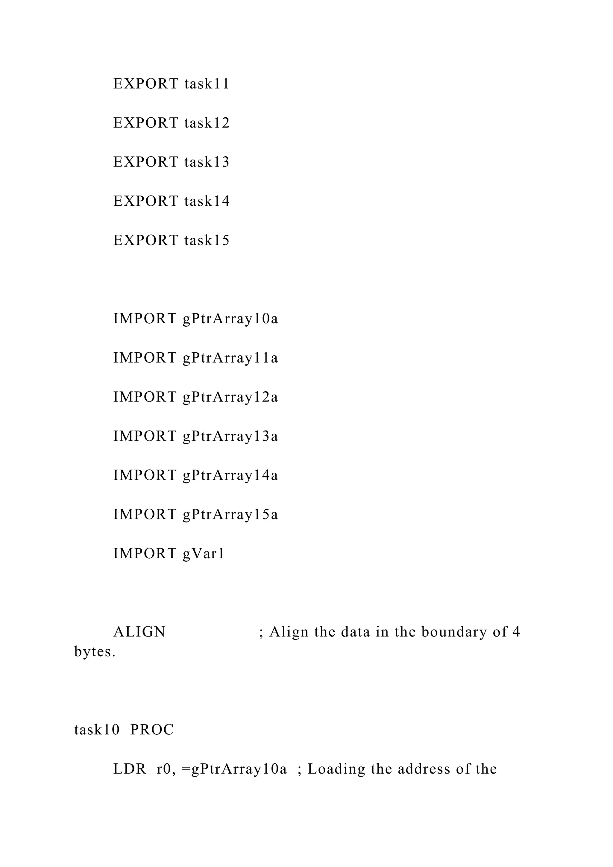 EXPORT task11
EXPORT task12
EXPORT task13
EXPORT task14
EXPORT task15
IMPORT gPtrArray10a
IMPORT gPtrArray11a
IMPORT gPtrArray12a
IMPORT gPtrArray13a
IMPORT gPtrArray14a
IMPORT gPtrArray15a
IMPORT gVar1
ALIGN ; Align the data in the boundary of 4
bytes.
task10 PROC
LDR r0, =gPtrArray10a ; Loading the address of the
 