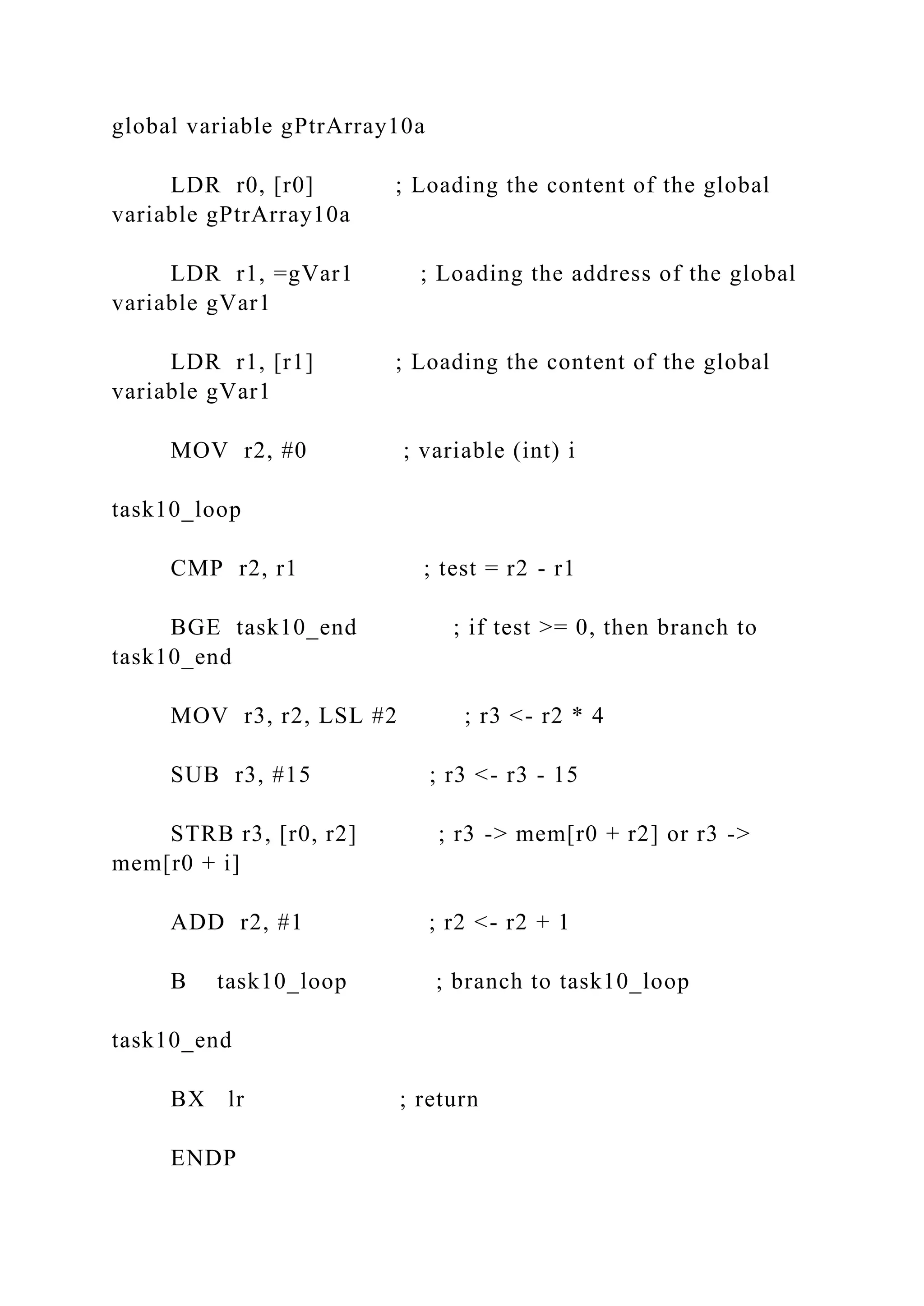 global variable gPtrArray10a
LDR r0, [r0] ; Loading the content of the global
variable gPtrArray10a
LDR r1, =gVar1 ; Loading the address of the global
variable gVar1
LDR r1, [r1] ; Loading the content of the global
variable gVar1
MOV r2, #0 ; variable (int) i
task10_loop
CMP r2, r1 ; test = r2 - r1
BGE task10_end ; if test >= 0, then branch to
task10_end
MOV r3, r2, LSL #2 ; r3 <- r2 * 4
SUB r3, #15 ; r3 <- r3 - 15
STRB r3, [r0, r2] ; r3 -> mem[r0 + r2] or r3 ->
mem[r0 + i]
ADD r2, #1 ; r2 <- r2 + 1
B task10_loop ; branch to task10_loop
task10_end
BX lr ; return
ENDP
 