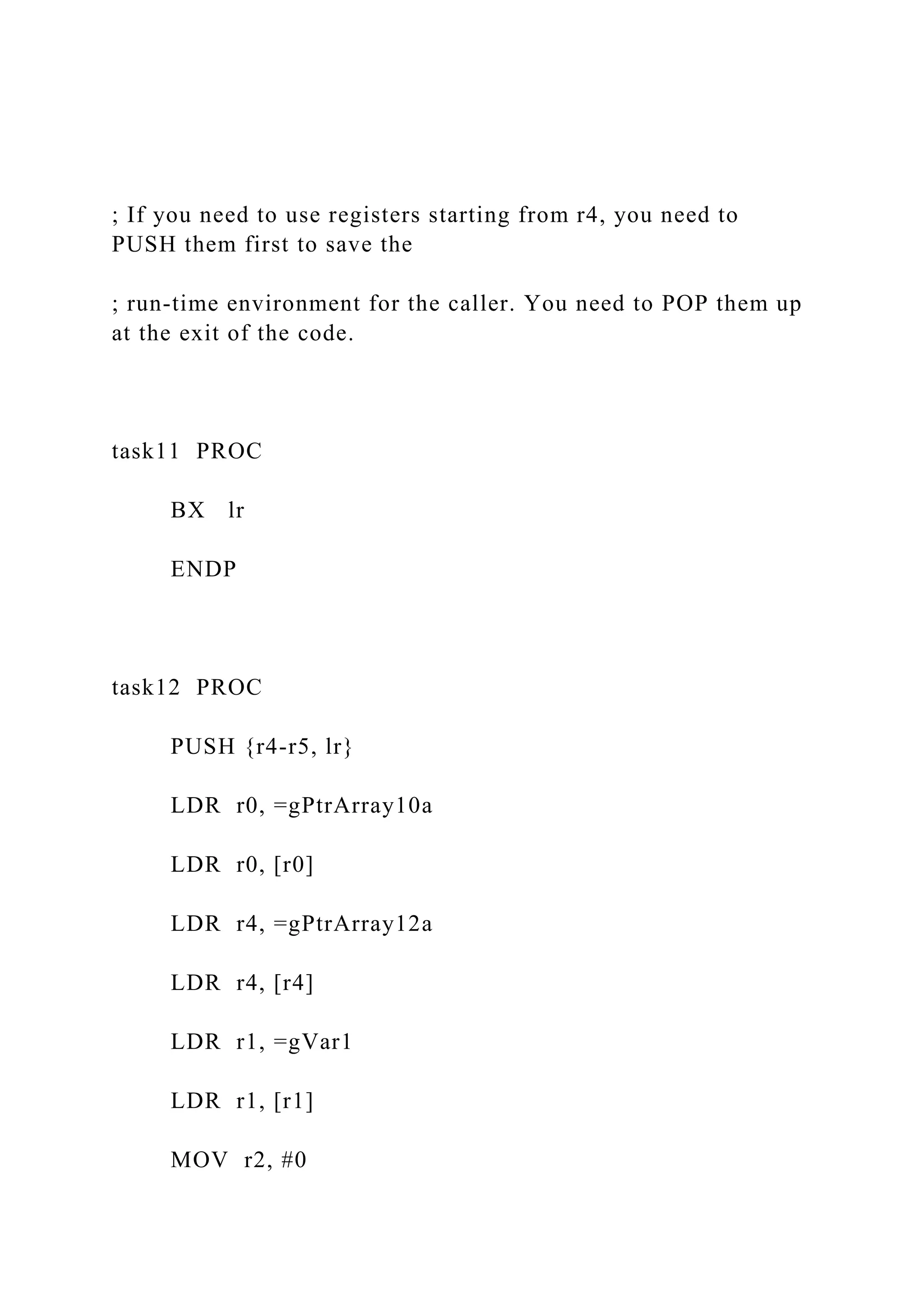 ; If you need to use registers starting from r4, you need to
PUSH them first to save the
; run-time environment for the caller. You need to POP them up
at the exit of the code.
task11 PROC
BX lr
ENDP
task12 PROC
PUSH {r4-r5, lr}
LDR r0, =gPtrArray10a
LDR r0, [r0]
LDR r4, =gPtrArray12a
LDR r4, [r4]
LDR r1, =gVar1
LDR r1, [r1]
MOV r2, #0
 