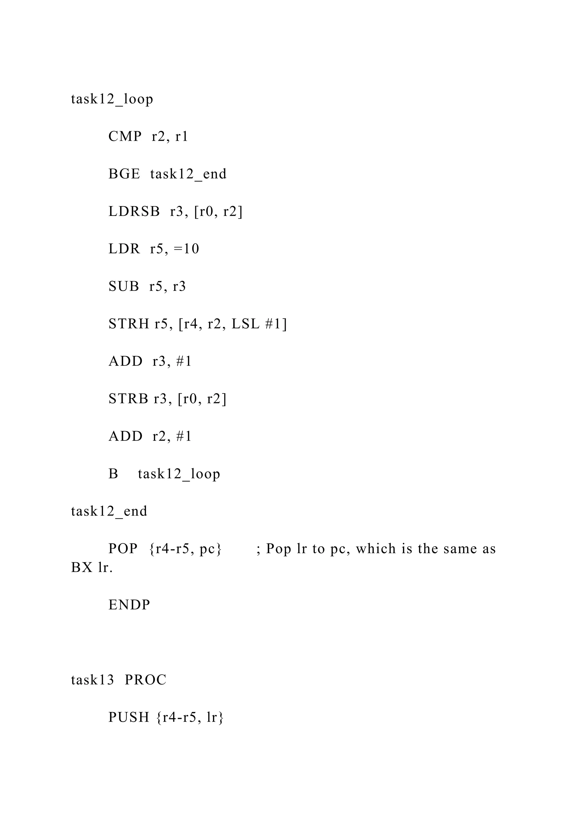task12_loop
CMP r2, r1
BGE task12_end
LDRSB r3, [r0, r2]
LDR r5, =10
SUB r5, r3
STRH r5, [r4, r2, LSL #1]
ADD r3, #1
STRB r3, [r0, r2]
ADD r2, #1
B task12_loop
task12_end
POP {r4-r5, pc} ; Pop lr to pc, which is the same as
BX lr.
ENDP
task13 PROC
PUSH {r4-r5, lr}
 