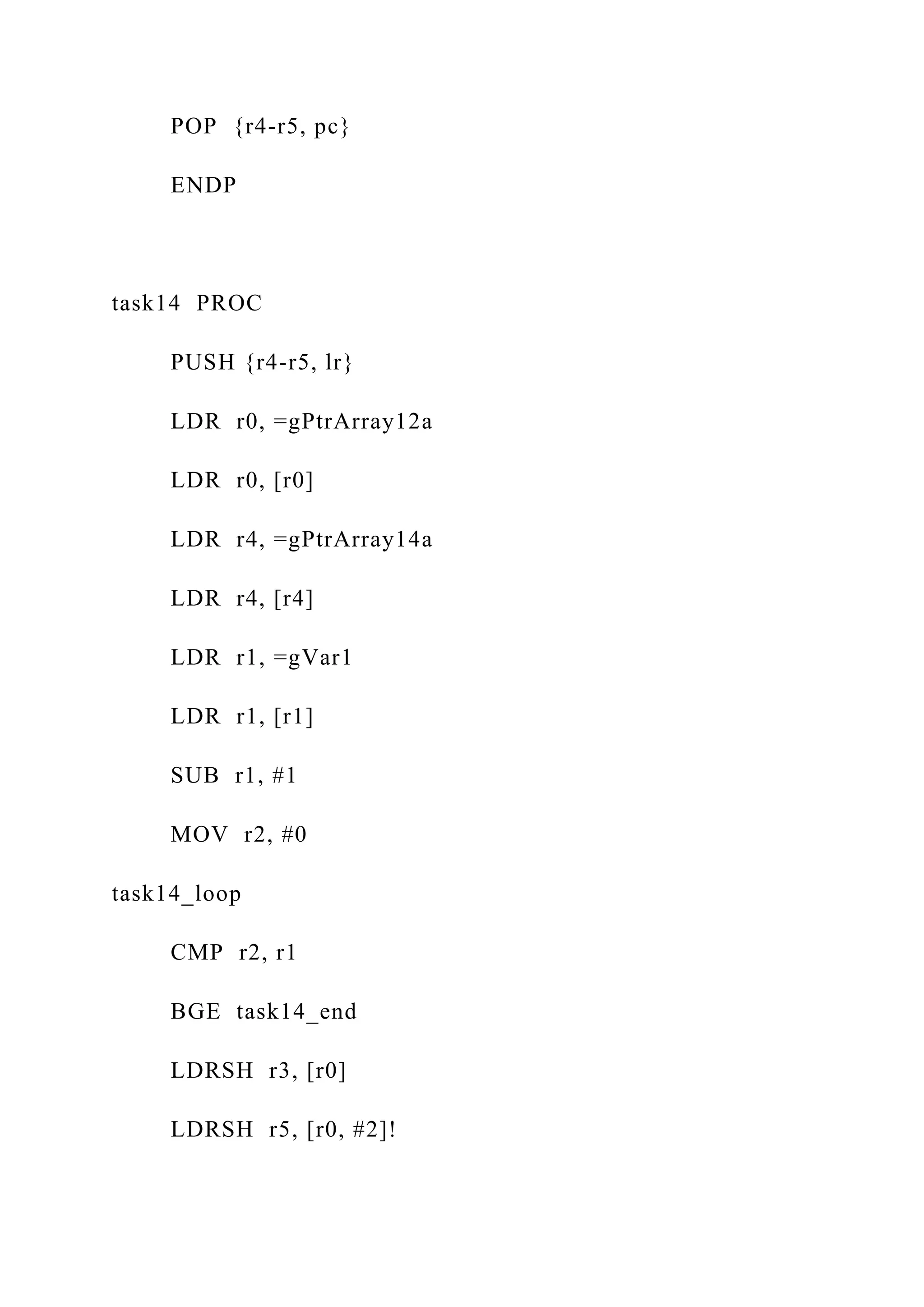 POP {r4-r5, pc}
ENDP
task14 PROC
PUSH {r4-r5, lr}
LDR r0, =gPtrArray12a
LDR r0, [r0]
LDR r4, =gPtrArray14a
LDR r4, [r4]
LDR r1, =gVar1
LDR r1, [r1]
SUB r1, #1
MOV r2, #0
task14_loop
CMP r2, r1
BGE task14_end
LDRSH r3, [r0]
LDRSH r5, [r0, #2]!
 