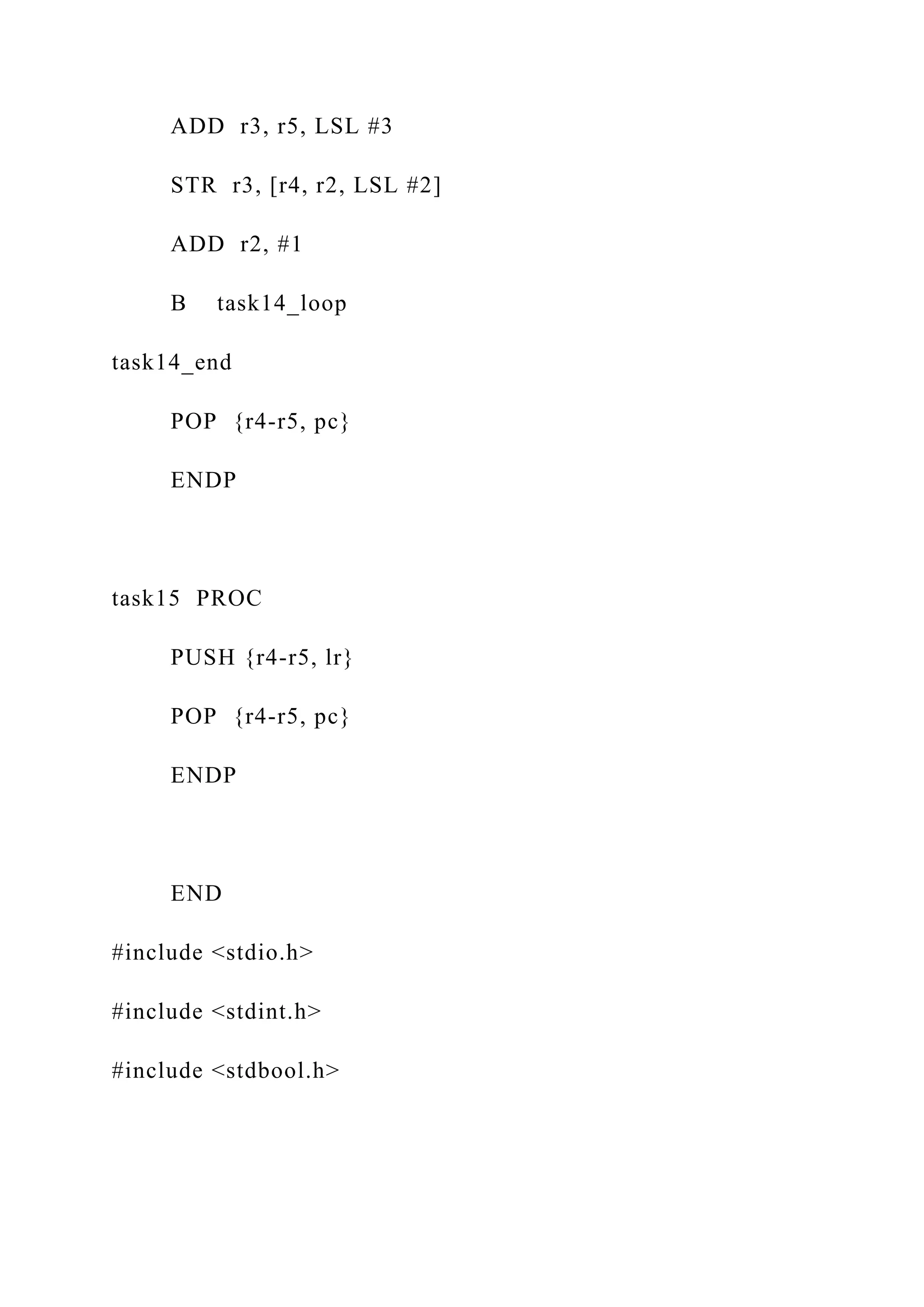 ADD r3, r5, LSL #3
STR r3, [r4, r2, LSL #2]
ADD r2, #1
B task14_loop
task14_end
POP {r4-r5, pc}
ENDP
task15 PROC
PUSH {r4-r5, lr}
POP {r4-r5, pc}
ENDP
END
#include <stdio.h>
#include <stdint.h>
#include <stdbool.h>
 