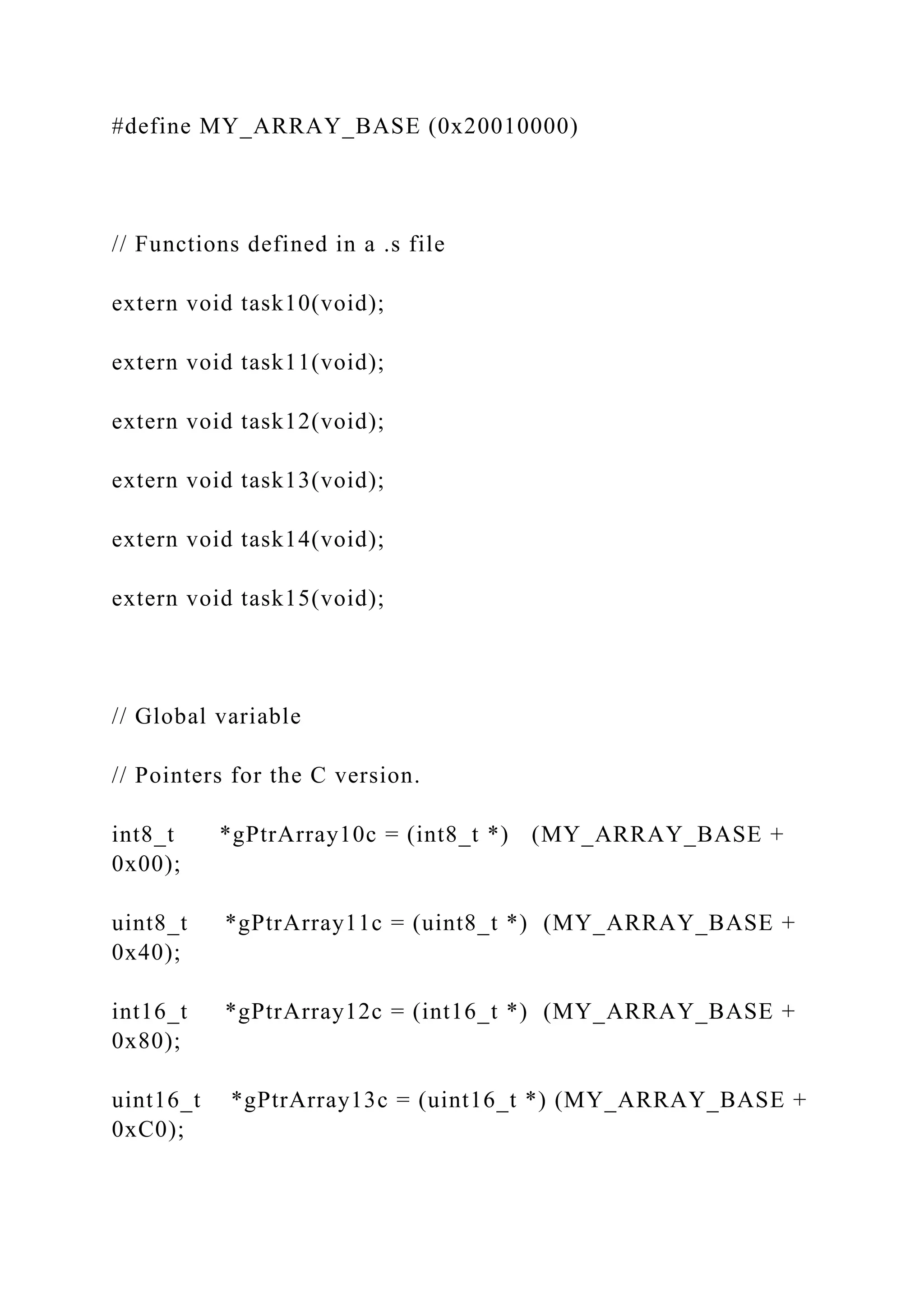 #define MY_ARRAY_BASE (0x20010000)
// Functions defined in a .s file
extern void task10(void);
extern void task11(void);
extern void task12(void);
extern void task13(void);
extern void task14(void);
extern void task15(void);
// Global variable
// Pointers for the C version.
int8_t *gPtrArray10c = (int8_t *) (MY_ARRAY_BASE +
0x00);
uint8_t *gPtrArray11c = (uint8_t *) (MY_ARRAY_BASE +
0x40);
int16_t *gPtrArray12c = (int16_t *) (MY_ARRAY_BASE +
0x80);
uint16_t *gPtrArray13c = (uint16_t *) (MY_ARRAY_BASE +
0xC0);
 