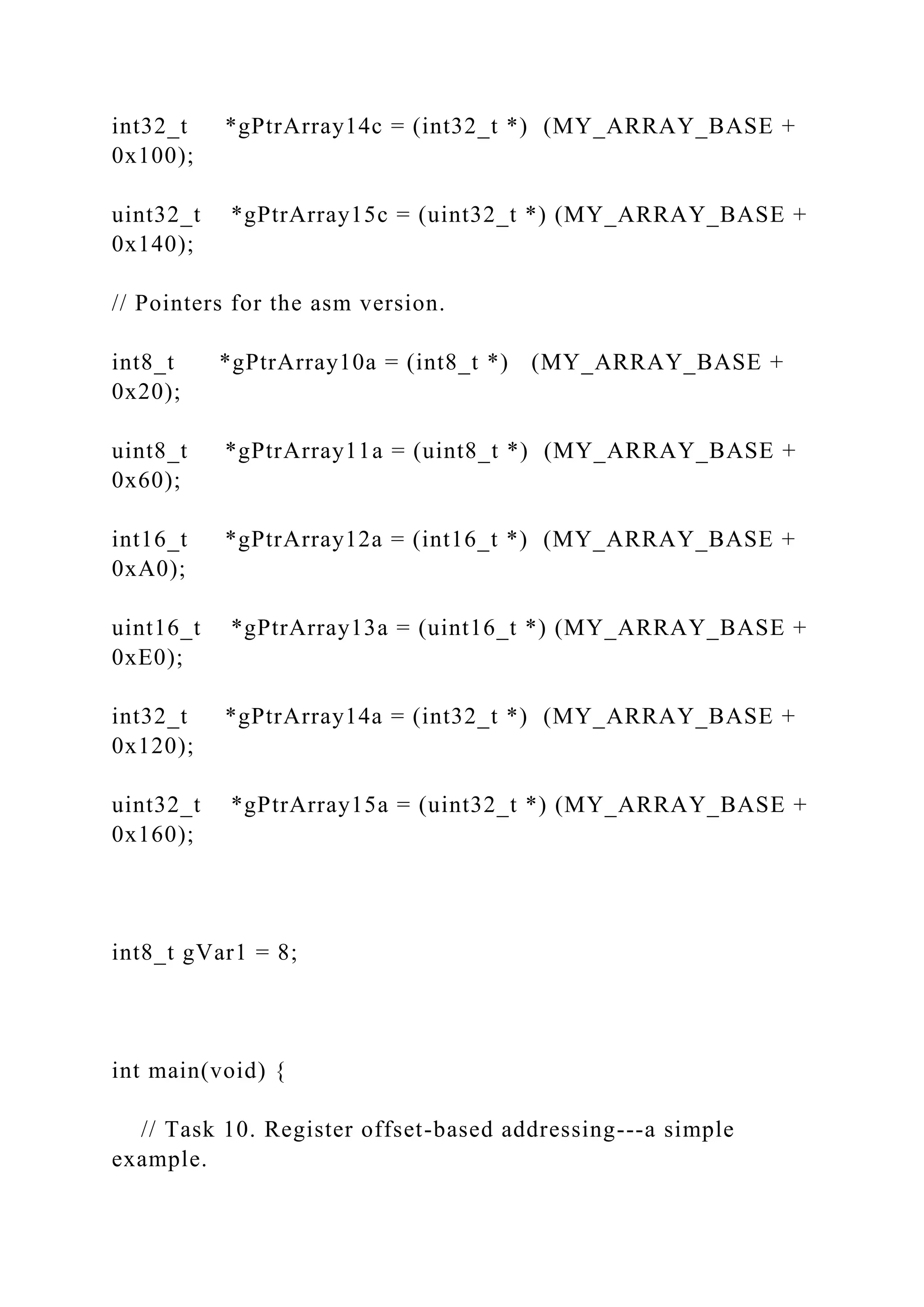 int32_t *gPtrArray14c = (int32_t *) (MY_ARRAY_BASE +
0x100);
uint32_t *gPtrArray15c = (uint32_t *) (MY_ARRAY_BASE +
0x140);
// Pointers for the asm version.
int8_t *gPtrArray10a = (int8_t *) (MY_ARRAY_BASE +
0x20);
uint8_t *gPtrArray11a = (uint8_t *) (MY_ARRAY_BASE +
0x60);
int16_t *gPtrArray12a = (int16_t *) (MY_ARRAY_BASE +
0xA0);
uint16_t *gPtrArray13a = (uint16_t *) (MY_ARRAY_BASE +
0xE0);
int32_t *gPtrArray14a = (int32_t *) (MY_ARRAY_BASE +
0x120);
uint32_t *gPtrArray15a = (uint32_t *) (MY_ARRAY_BASE +
0x160);
int8_t gVar1 = 8;
int main(void) {
// Task 10. Register offset-based addressing---a simple
example.
 