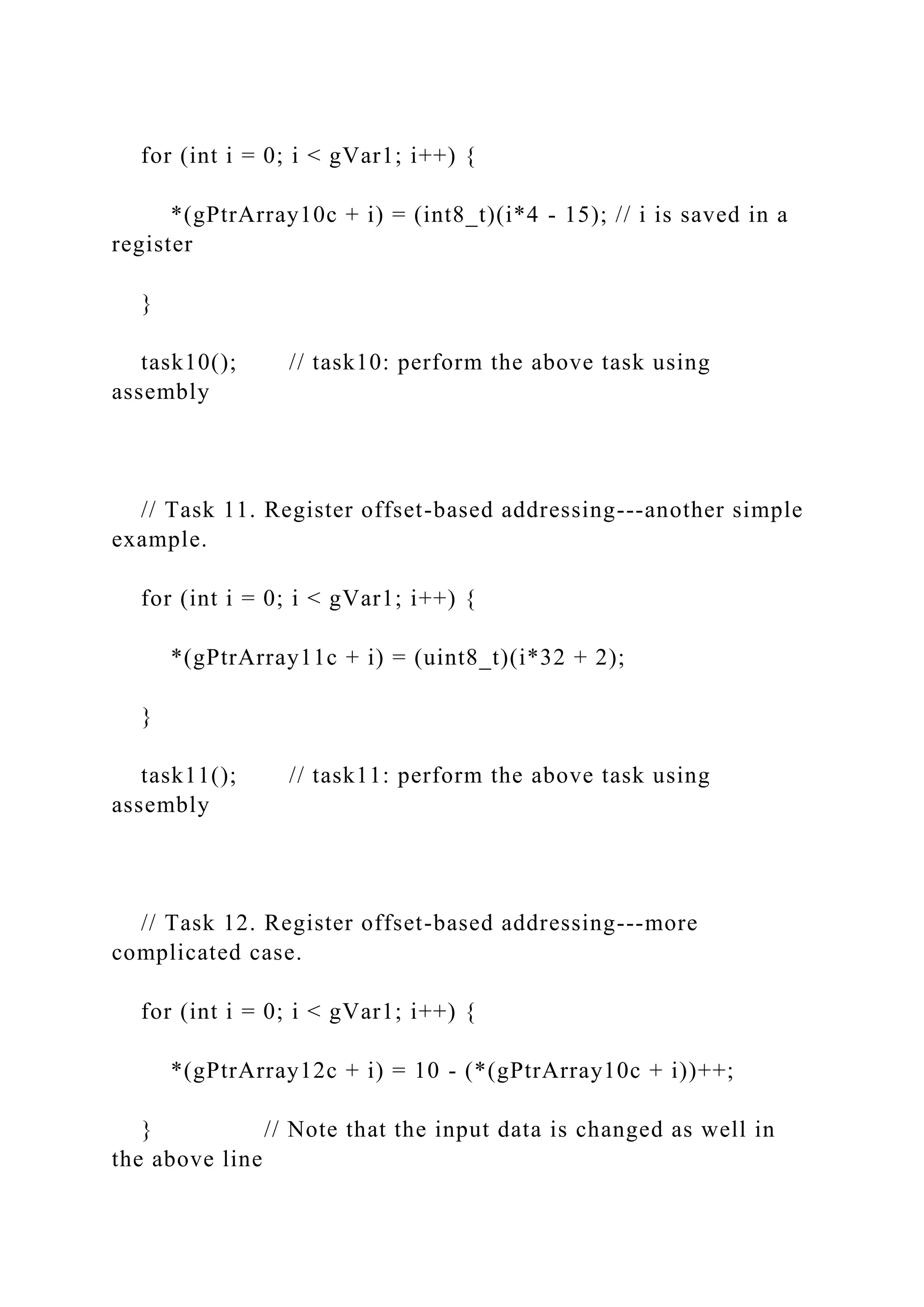 for (int i = 0; i < gVar1; i++) {
*(gPtrArray10c + i) = (int8_t)(i*4 - 15); // i is saved in a
register
}
task10(); // task10: perform the above task using
assembly
// Task 11. Register offset-based addressing---another simple
example.
for (int i = 0; i < gVar1; i++) {
*(gPtrArray11c + i) = (uint8_t)(i*32 + 2);
}
task11(); // task11: perform the above task using
assembly
// Task 12. Register offset-based addressing---more
complicated case.
for (int i = 0; i < gVar1; i++) {
*(gPtrArray12c + i) = 10 - (*(gPtrArray10c + i))++;
} // Note that the input data is changed as well in
the above line
 
