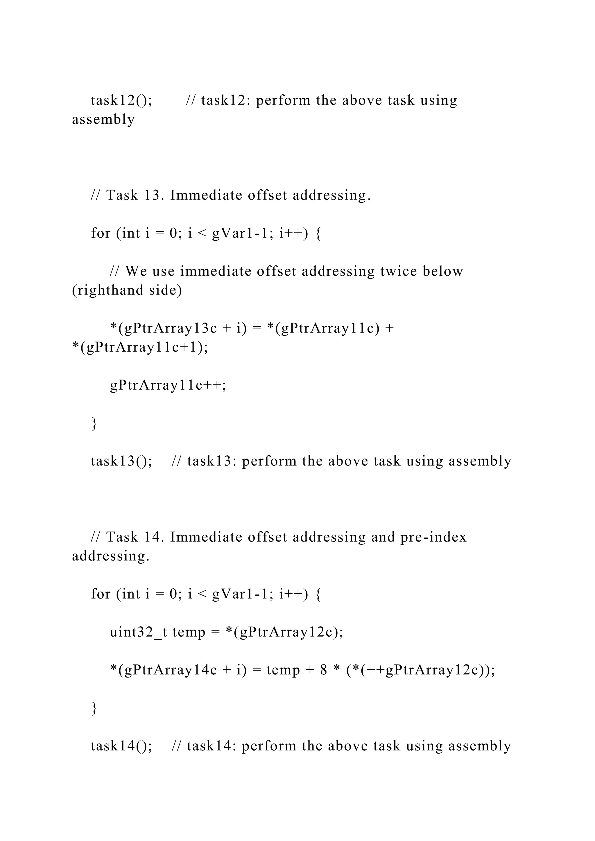 task12(); // task12: perform the above task using
assembly
// Task 13. Immediate offset addressing.
for (int i = 0; i < gVar1-1; i++) {
// We use immediate offset addressing twice below
(righthand side)
*(gPtrArray13c + i) = *(gPtrArray11c) +
*(gPtrArray11c+1);
gPtrArray11c++;
}
task13(); // task13: perform the above task using assembly
// Task 14. Immediate offset addressing and pre-index
addressing.
for (int i = 0; i < gVar1-1; i++) {
uint32_t temp = *(gPtrArray12c);
*(gPtrArray14c + i) = temp + 8 * (*(++gPtrArray12c));
}
task14(); // task14: perform the above task using assembly
 