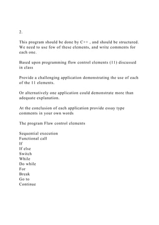 2.
This program should be done by C++ , and should be structured.
We need to use few of these elements, and write comments for
each one.
Based upon programming flow control elements (11) discussed
in class
Provide a challenging application demonstrating the use of each
of the 11 elements.
Or alternatively one application could demonstrate more than
adequate explanation.
At the conclusion of each application provide essay type
comments in your own words
The program Flaw control elements
Sequential execution
Functional call
If
If else
Switch
While
Do while
For
Break
Go to
Continue
 