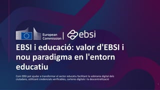 EBSI i educació: valor d'EBSI i
nou paradigma en l'entorn
educatiu
Com EBSI pot ajudar a transformar el sector educatiu facilitant la sobirania digital dels
ciutadans, utilitzant credencials verificables, carteres digitals i la descentralització
1
 