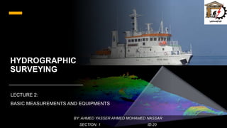 HYDROGRAPHIC
SURVEYING
LECTURE 2:
BASIC MEASUREMENTS AND EQUIPMENTS
BY: AHMED YASSER AHMED MOHAMED NASSAR
SECTION: 1 ID:20
 