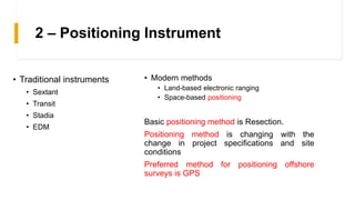 2 – Positioning Instrument
• Modern methods
• Land-based electronic ranging
• Space-based positioning
Basic positioning method is Resection.
Positioning method is changing with the
change in project specifications and site
conditions
Preferred method for positioning offshore
surveys is GPS
• Traditional instruments
• Sextant
• Transit
• Stadia
• EDM
 