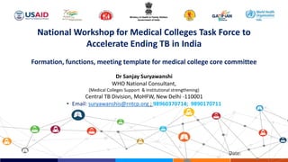 Date:
Dr Sanjay Suryawanshi
WHO National Consultant,
(Medical Colleges Support & Institutional strengthening)
Central TB Division, MoHFW, New Delhi -110001
• Email: suryawanshis@rntcp.org ; 98960370714; 9890170711
National Workshop for Medical Colleges Task Force to
Accelerate Ending TB in India
Formation, functions, meeting template for medical college core committee
 
