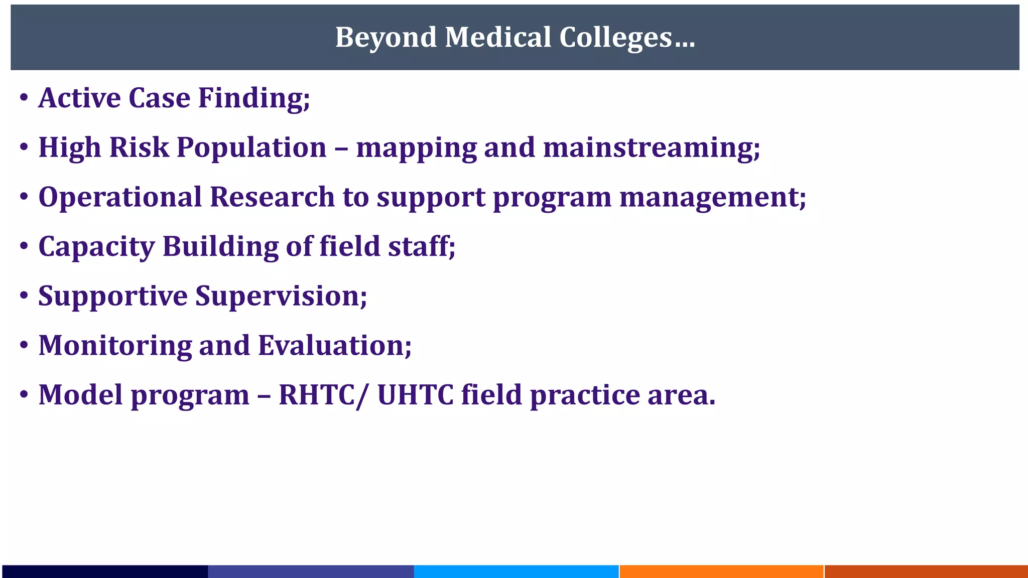 Beyond Medical Colleges…
• Active Case Finding;
• High Risk Population – mapping and mainstreaming;
• Operational Research to support program management;
• Capacity Building of field staff;
• Supportive Supervision;
• Monitoring and Evaluation;
• Model program – RHTC/ UHTC field practice area.
 