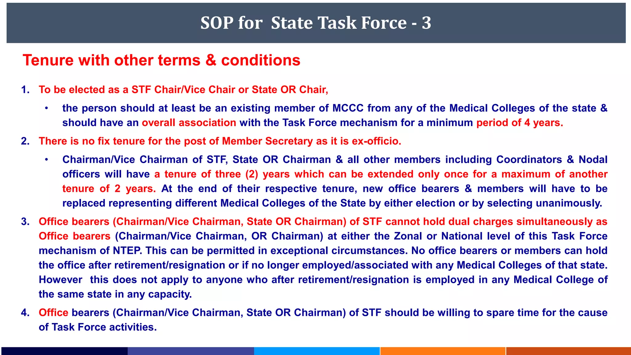 SOP for State Task Force - 3
1. To be elected as a STF Chair/Vice Chair or State OR Chair,
• the person should at least be an existing member of MCCC from any of the Medical Colleges of the state &
should have an overall association with the Task Force mechanism for a minimum period of 4 years.
2. There is no fix tenure for the post of Member Secretary as it is ex-officio.
• Chairman/Vice Chairman of STF, State OR Chairman & all other members including Coordinators & Nodal
officers will have a tenure of three (2) years which can be extended only once for a maximum of another
tenure of 2 years. At the end of their respective tenure, new office bearers & members will have to be
replaced representing different Medical Colleges of the State by either election or by selecting unanimously.
3. Office bearers (Chairman/Vice Chairman, State OR Chairman) of STF cannot hold dual charges simultaneously as
Office bearers (Chairman/Vice Chairman, OR Chairman) at either the Zonal or National level of this Task Force
mechanism of NTEP. This can be permitted in exceptional circumstances. No office bearers or members can hold
the office after retirement/resignation or if no longer employed/associated with any Medical Colleges of that state.
However this does not apply to anyone who after retirement/resignation is employed in any Medical College of
the same state in any capacity.
4. Office bearers (Chairman/Vice Chairman, State OR Chairman) of STF should be willing to spare time for the cause
of Task Force activities.
Tenure with other terms & conditions
 