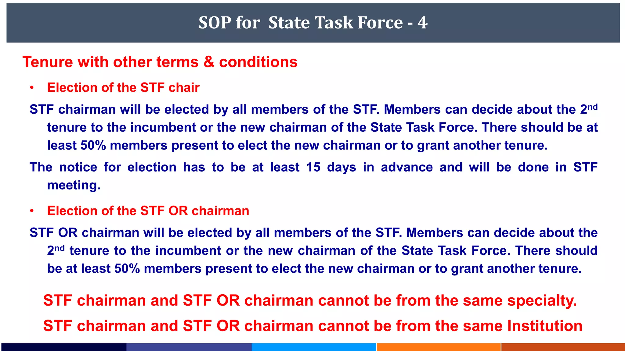 SOP for State Task Force - 4
• Election of the STF chair
STF chairman will be elected by all members of the STF. Members can decide about the 2nd
tenure to the incumbent or the new chairman of the State Task Force. There should be at
least 50% members present to elect the new chairman or to grant another tenure.
The notice for election has to be at least 15 days in advance and will be done in STF
meeting.
• Election of the STF OR chairman
STF OR chairman will be elected by all members of the STF. Members can decide about the
2nd tenure to the incumbent or the new chairman of the State Task Force. There should
be at least 50% members present to elect the new chairman or to grant another tenure.
Tenure with other terms & conditions
STF chairman and STF OR chairman cannot be from the same specialty.
STF chairman and STF OR chairman cannot be from the same Institution
 