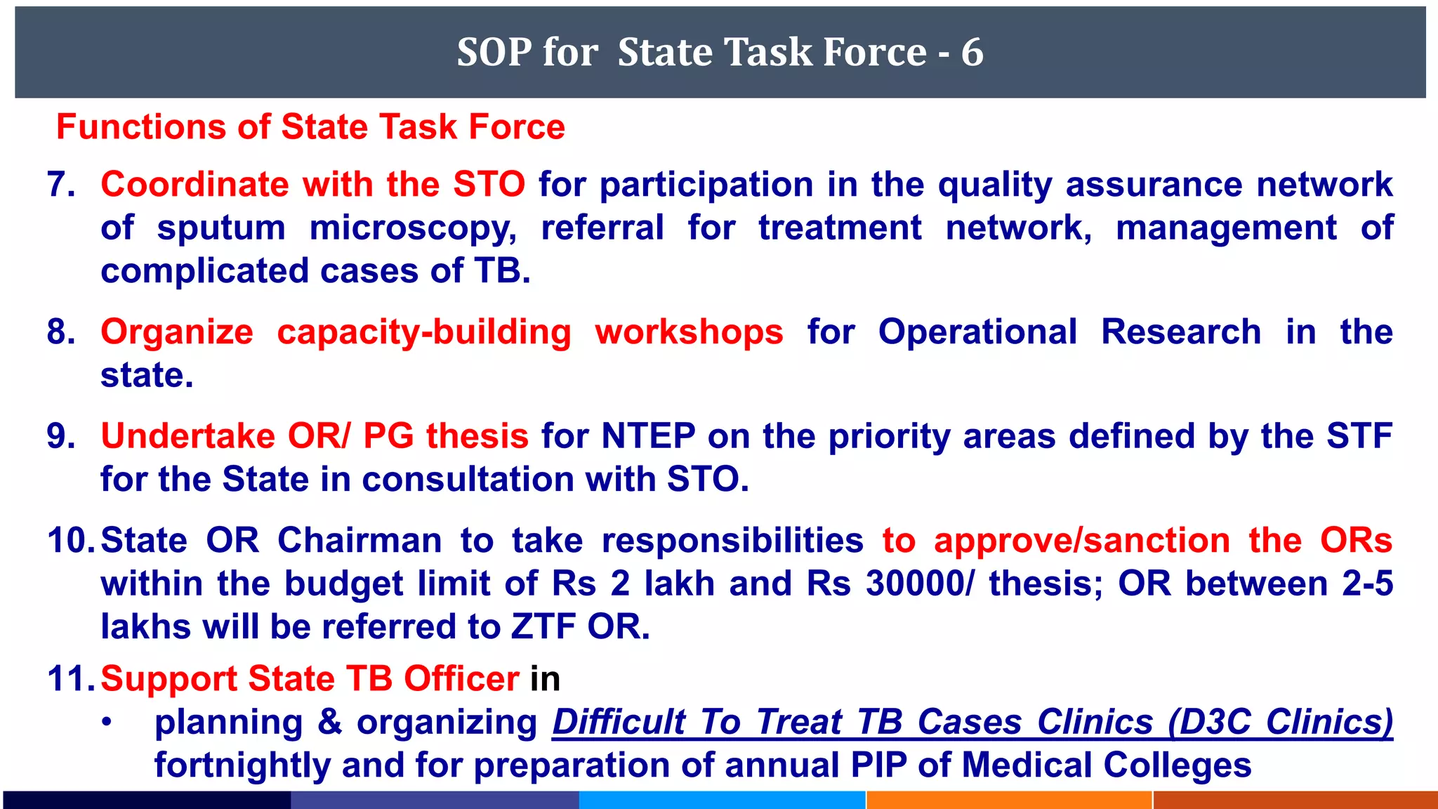 SOP for State Task Force - 6
Functions of State Task Force
7. Coordinate with the STO for participation in the quality assurance network
of sputum microscopy, referral for treatment network, management of
complicated cases of TB.
8. Organize capacity-building workshops for Operational Research in the
state.
9. Undertake OR/ PG thesis for NTEP on the priority areas defined by the STF
for the State in consultation with STO.
10.State OR Chairman to take responsibilities to approve/sanction the ORs
within the budget limit of Rs 2 lakh and Rs 30000/ thesis; OR between 2-5
lakhs will be referred to ZTF OR.
11.Support State TB Officer in
• planning & organizing Difficult To Treat TB Cases Clinics (D3C Clinics)
fortnightly and for preparation of annual PIP of Medical Colleges
 