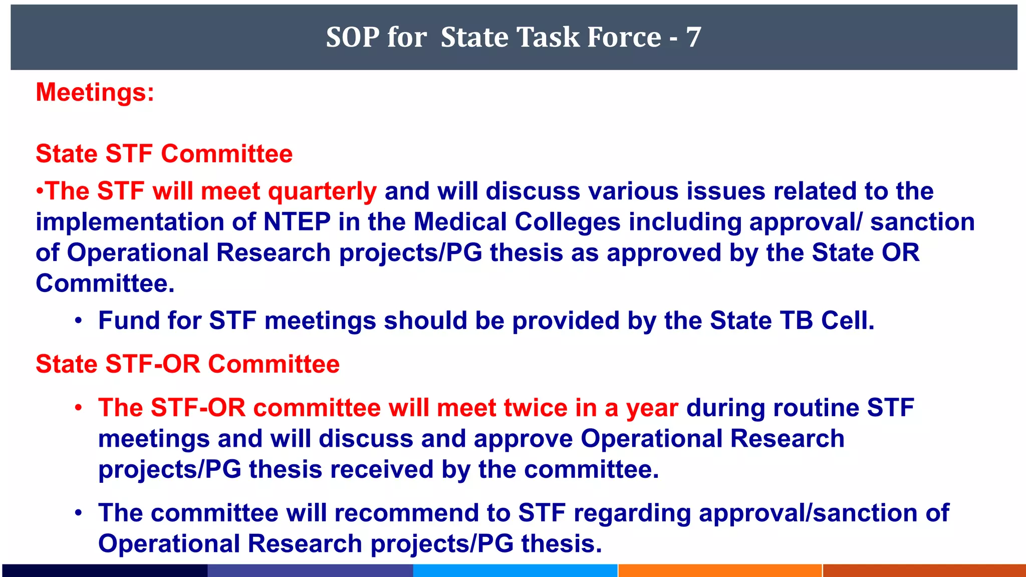 SOP for State Task Force - 7
Meetings:
State STF Committee
•The STF will meet quarterly and will discuss various issues related to the
implementation of NTEP in the Medical Colleges including approval/ sanction
of Operational Research projects/PG thesis as approved by the State OR
Committee.
• Fund for STF meetings should be provided by the State TB Cell.
State STF-OR Committee
• The STF-OR committee will meet twice in a year during routine STF
meetings and will discuss and approve Operational Research
projects/PG thesis received by the committee.
• The committee will recommend to STF regarding approval/sanction of
Operational Research projects/PG thesis.
 