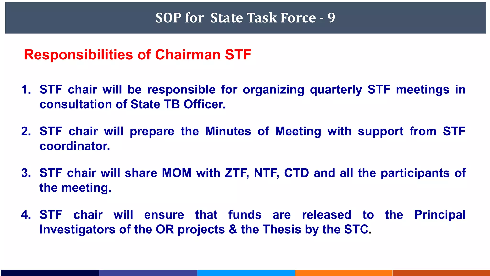 SOP for State Task Force - 9
Responsibilities of Chairman STF
1. STF chair will be responsible for organizing quarterly STF meetings in
consultation of State TB Officer.
2. STF chair will prepare the Minutes of Meeting with support from STF
coordinator.
3. STF chair will share MOM with ZTF, NTF, CTD and all the participants of
the meeting.
4. STF chair will ensure that funds are released to the Principal
Investigators of the OR projects & the Thesis by the STC.
 