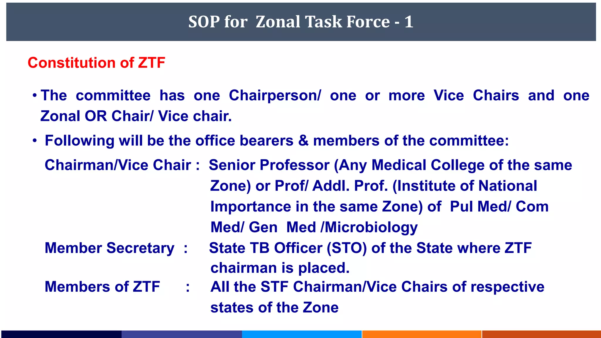 SOP for Zonal Task Force - 1
• The committee has one Chairperson/ one or more Vice Chairs and one
Zonal OR Chair/ Vice chair.
• Following will be the office bearers & members of the committee:
Chairman/Vice Chair : Senior Professor (Any Medical College of the same
Zone) or Prof/ Addl. Prof. (Institute of National
Importance in the same Zone) of Pul Med/ Com
Med/ Gen Med /Microbiology
Member Secretary : State TB Officer (STO) of the State where ZTF
chairman is placed.
Members of ZTF : All the STF Chairman/Vice Chairs of respective
states of the Zone
Constitution of ZTF
 