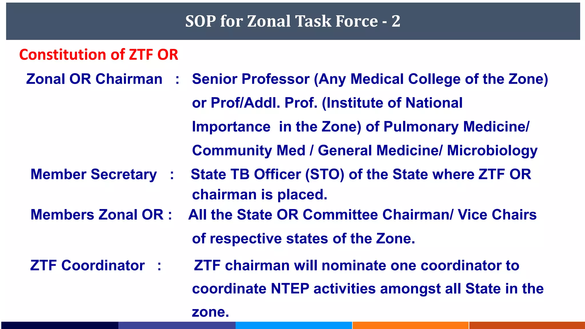 SOP for Zonal Task Force - 2
Zonal OR Chairman : Senior Professor (Any Medical College of the Zone)
or Prof/Addl. Prof. (Institute of National
Importance in the Zone) of Pulmonary Medicine/
Community Med / General Medicine/ Microbiology
Member Secretary : State TB Officer (STO) of the State where ZTF OR
chairman is placed.
Members Zonal OR : All the State OR Committee Chairman/ Vice Chairs
of respective states of the Zone.
ZTF Coordinator : ZTF chairman will nominate one coordinator to
coordinate NTEP activities amongst all State in the
zone.
Constitution of ZTF OR
 