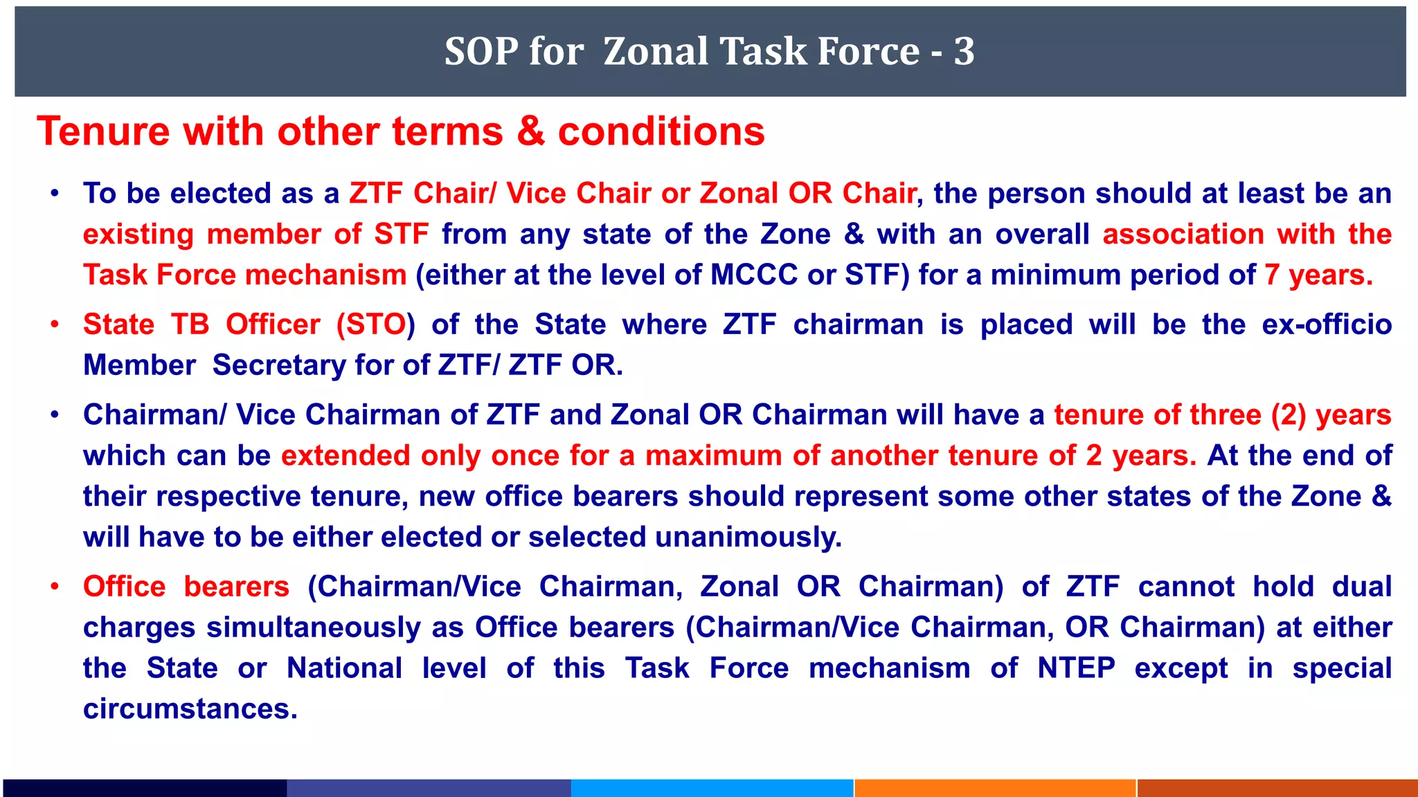 SOP for Zonal Task Force - 3
Tenure with other terms & conditions
• To be elected as a ZTF Chair/ Vice Chair or Zonal OR Chair, the person should at least be an
existing member of STF from any state of the Zone & with an overall association with the
Task Force mechanism (either at the level of MCCC or STF) for a minimum period of 7 years.
• State TB Officer (STO) of the State where ZTF chairman is placed will be the ex-officio
Member Secretary for of ZTF/ ZTF OR.
• Chairman/ Vice Chairman of ZTF and Zonal OR Chairman will have a tenure of three (2) years
which can be extended only once for a maximum of another tenure of 2 years. At the end of
their respective tenure, new office bearers should represent some other states of the Zone &
will have to be either elected or selected unanimously.
• Office bearers (Chairman/Vice Chairman, Zonal OR Chairman) of ZTF cannot hold dual
charges simultaneously as Office bearers (Chairman/Vice Chairman, OR Chairman) at either
the State or National level of this Task Force mechanism of NTEP except in special
circumstances.
 