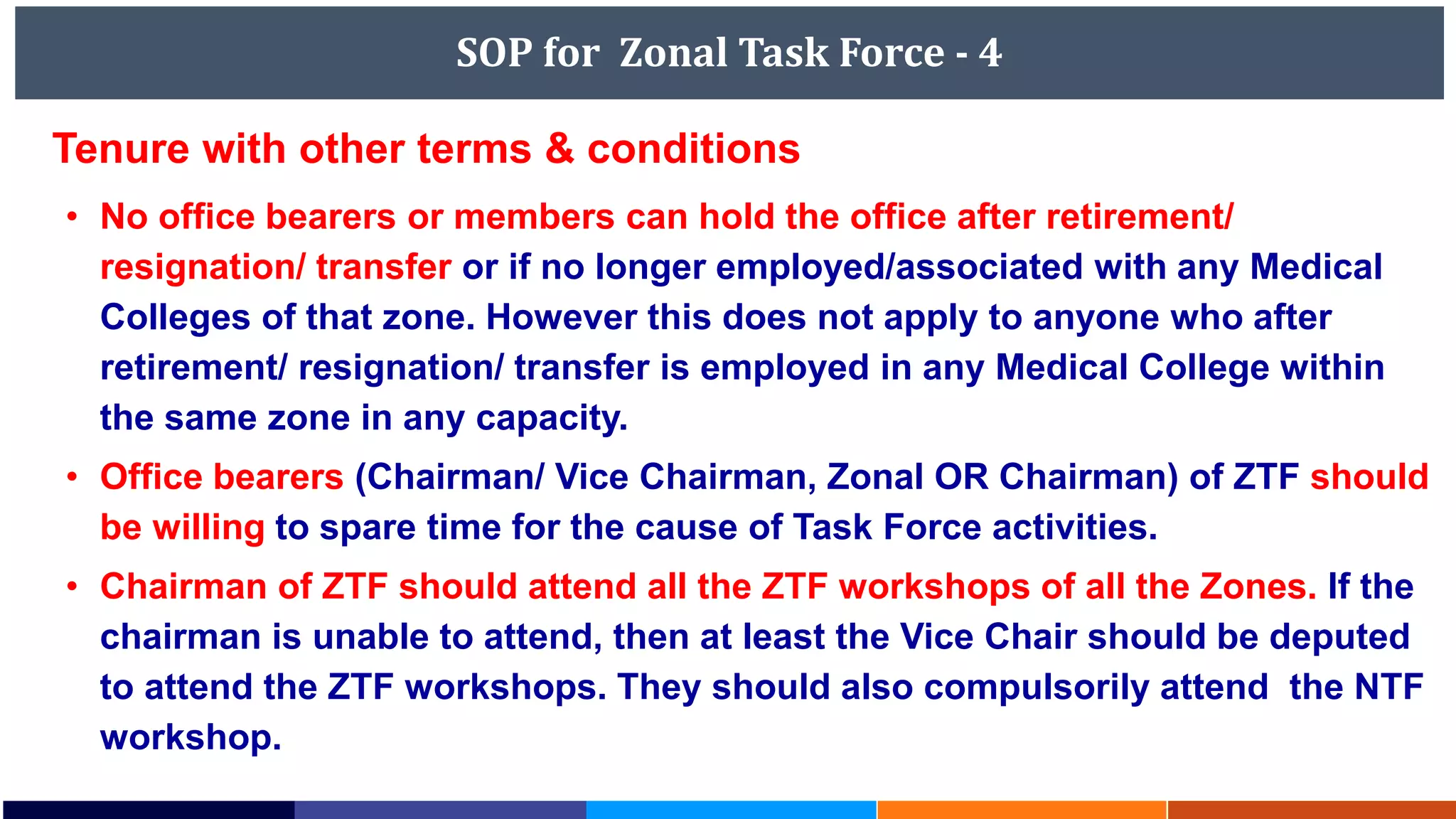 SOP for Zonal Task Force - 4
Tenure with other terms & conditions
• No office bearers or members can hold the office after retirement/
resignation/ transfer or if no longer employed/associated with any Medical
Colleges of that zone. However this does not apply to anyone who after
retirement/ resignation/ transfer is employed in any Medical College within
the same zone in any capacity.
• Office bearers (Chairman/ Vice Chairman, Zonal OR Chairman) of ZTF should
be willing to spare time for the cause of Task Force activities.
• Chairman of ZTF should attend all the ZTF workshops of all the Zones. If the
chairman is unable to attend, then at least the Vice Chair should be deputed
to attend the ZTF workshops. They should also compulsorily attend the NTF
workshop.
 