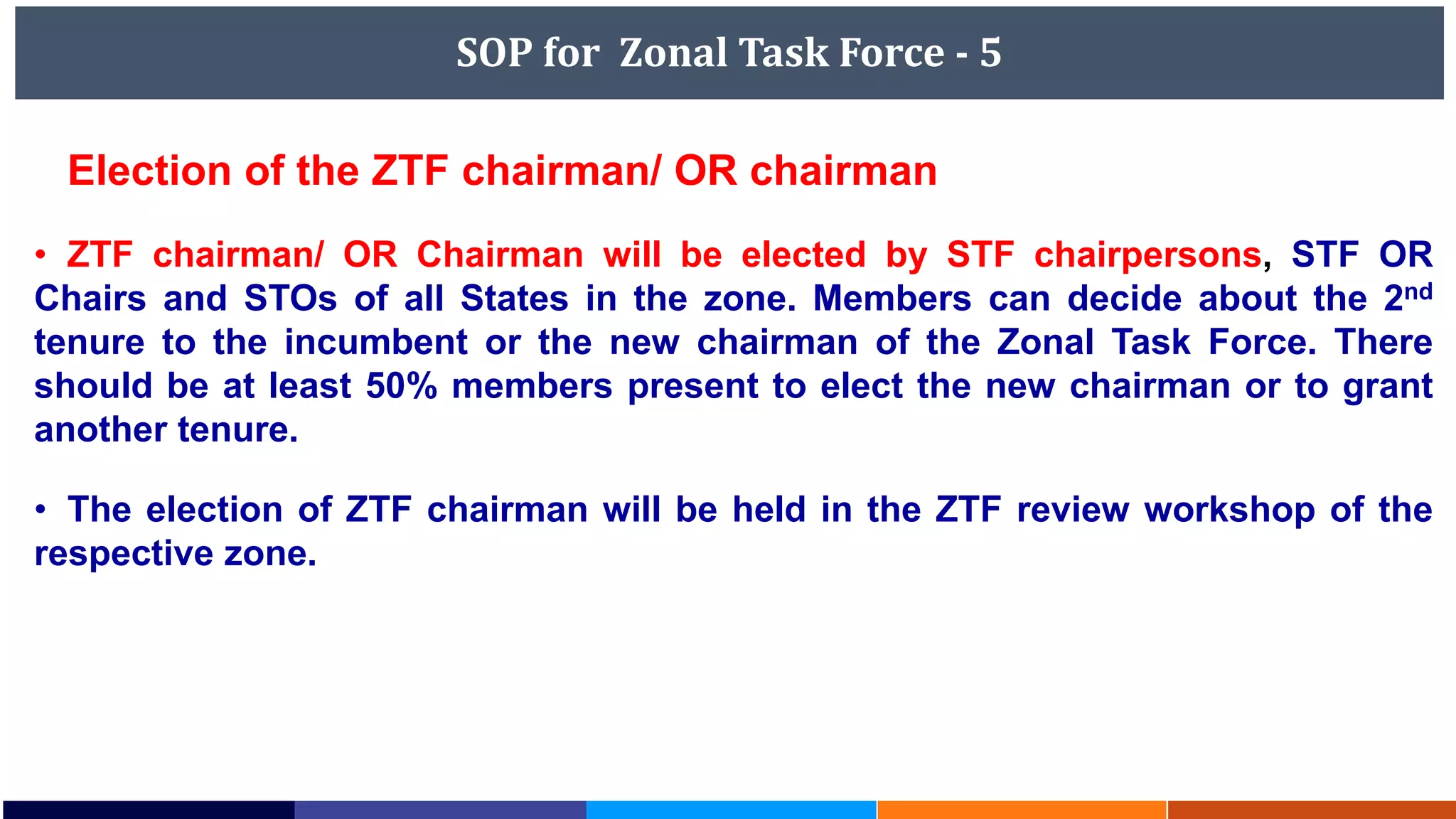 SOP for Zonal Task Force - 5
Election of the ZTF chairman/ OR chairman
• ZTF chairman/ OR Chairman will be elected by STF chairpersons, STF OR
Chairs and STOs of all States in the zone. Members can decide about the 2nd
tenure to the incumbent or the new chairman of the Zonal Task Force. There
should be at least 50% members present to elect the new chairman or to grant
another tenure.
• The election of ZTF chairman will be held in the ZTF review workshop of the
respective zone.
 