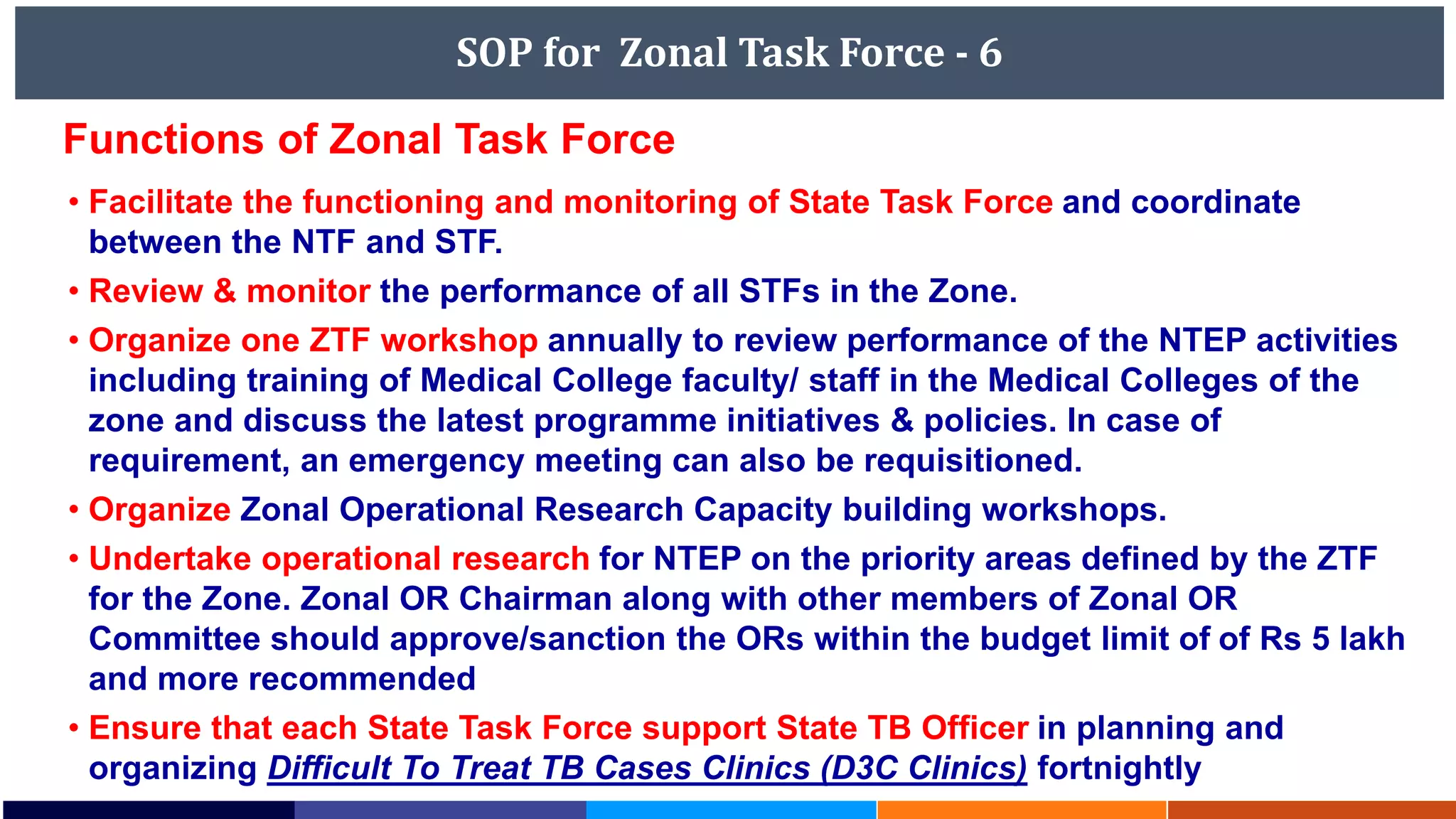SOP for Zonal Task Force - 6
• Facilitate the functioning and monitoring of State Task Force and coordinate
between the NTF and STF.
• Review & monitor the performance of all STFs in the Zone.
• Organize one ZTF workshop annually to review performance of the NTEP activities
including training of Medical College faculty/ staff in the Medical Colleges of the
zone and discuss the latest programme initiatives & policies. In case of
requirement, an emergency meeting can also be requisitioned.
• Organize Zonal Operational Research Capacity building workshops.
• Undertake operational research for NTEP on the priority areas defined by the ZTF
for the Zone. Zonal OR Chairman along with other members of Zonal OR
Committee should approve/sanction the ORs within the budget limit of of Rs 5 lakh
and more recommended
• Ensure that each State Task Force support State TB Officer in planning and
organizing Difficult To Treat TB Cases Clinics (D3C Clinics) fortnightly
Functions of Zonal Task Force
 