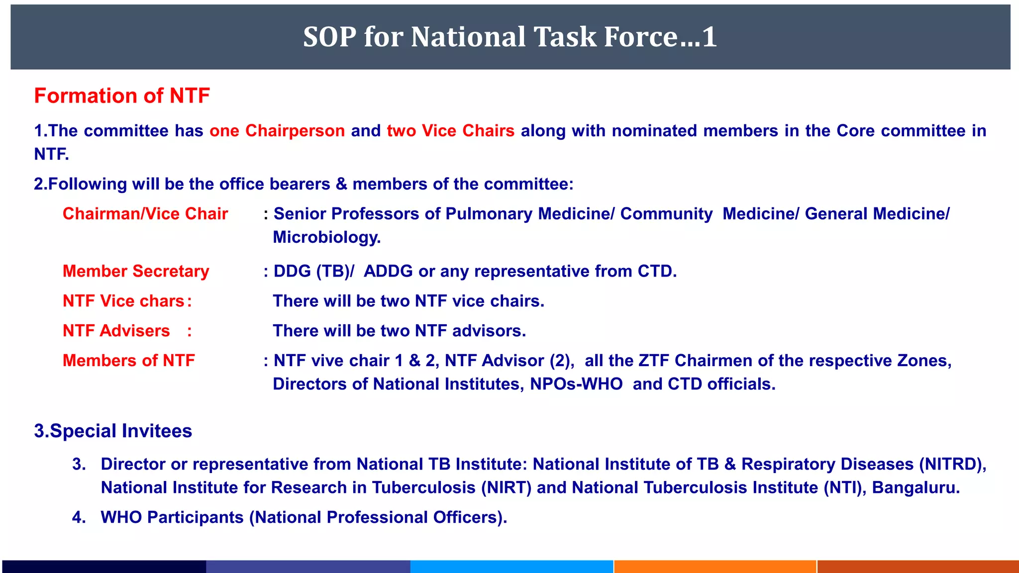SOP for National Task Force…1
Formation of NTF
1.The committee has one Chairperson and two Vice Chairs along with nominated members in the Core committee in
NTF.
2.Following will be the office bearers & members of the committee:
Chairman/Vice Chair : Senior Professors of Pulmonary Medicine/ Community Medicine/ General Medicine/
Microbiology.
Member Secretary : DDG (TB)/ ADDG or any representative from CTD.
NTF Vice chars: There will be two NTF vice chairs.
NTF Advisers : There will be two NTF advisors.
Members of NTF : NTF vive chair 1 & 2, NTF Advisor (2), all the ZTF Chairmen of the respective Zones,
Directors of National Institutes, NPOs-WHO and CTD officials.
3.Special Invitees
3. Director or representative from National TB Institute: National Institute of TB & Respiratory Diseases (NITRD),
National Institute for Research in Tuberculosis (NIRT) and National Tuberculosis Institute (NTI), Bangaluru.
4. WHO Participants (National Professional Officers).
 