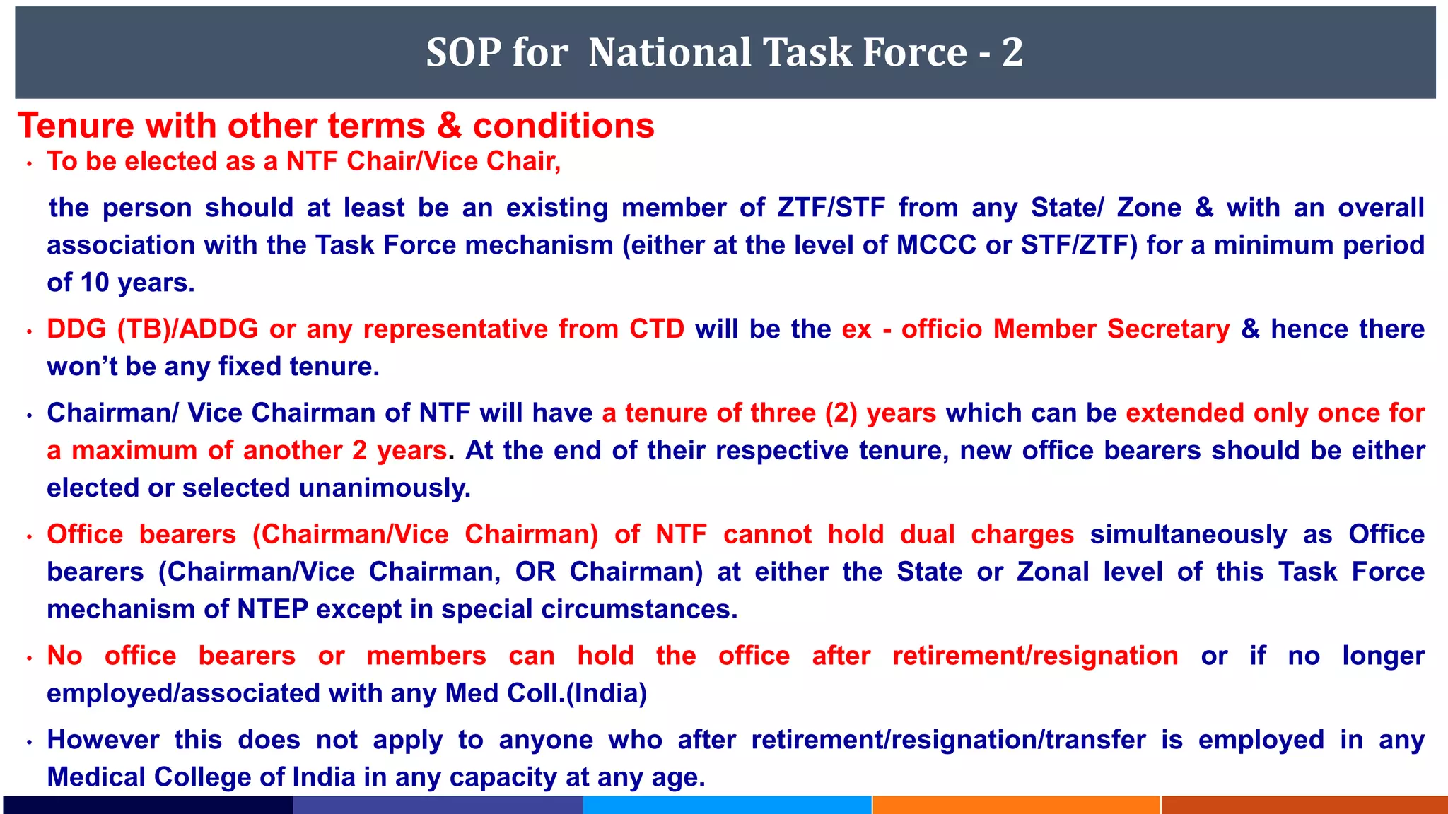 SOP for National Task Force - 2
• To be elected as a NTF Chair/Vice Chair,
the person should at least be an existing member of ZTF/STF from any State/ Zone & with an overall
association with the Task Force mechanism (either at the level of MCCC or STF/ZTF) for a minimum period
of 10 years.
• DDG (TB)/ADDG or any representative from CTD will be the ex - officio Member Secretary & hence there
won’t be any fixed tenure.
• Chairman/ Vice Chairman of NTF will have a tenure of three (2) years which can be extended only once for
a maximum of another 2 years. At the end of their respective tenure, new office bearers should be either
elected or selected unanimously.
• Office bearers (Chairman/Vice Chairman) of NTF cannot hold dual charges simultaneously as Office
bearers (Chairman/Vice Chairman, OR Chairman) at either the State or Zonal level of this Task Force
mechanism of NTEP except in special circumstances.
• No office bearers or members can hold the office after retirement/resignation or if no longer
employed/associated with any Med Coll.(India)
• However this does not apply to anyone who after retirement/resignation/transfer is employed in any
Medical College of India in any capacity at any age.
Tenure with other terms & conditions
 
