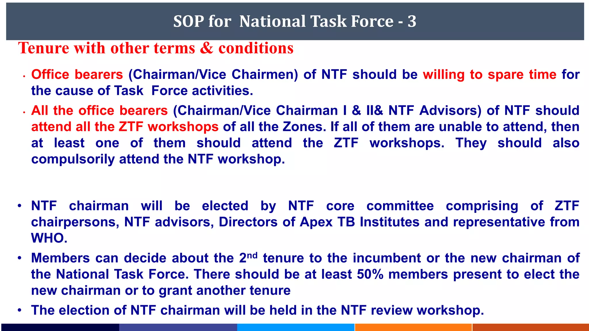 SOP for National Task Force - 3
• NTF chairman will be elected by NTF core committee comprising of ZTF
chairpersons, NTF advisors, Directors of Apex TB Institutes and representative from
WHO.
• Members can decide about the 2nd tenure to the incumbent or the new chairman of
the National Task Force. There should be at least 50% members present to elect the
new chairman or to grant another tenure
• The election of NTF chairman will be held in the NTF review workshop.
• Office bearers (Chairman/Vice Chairmen) of NTF should be willing to spare time for
the cause of Task Force activities.
• All the office bearers (Chairman/Vice Chairman I & II& NTF Advisors) of NTF should
attend all the ZTF workshops of all the Zones. If all of them are unable to attend, then
at least one of them should attend the ZTF workshops. They should also
compulsorily attend the NTF workshop.
Tenure with other terms & conditions
 