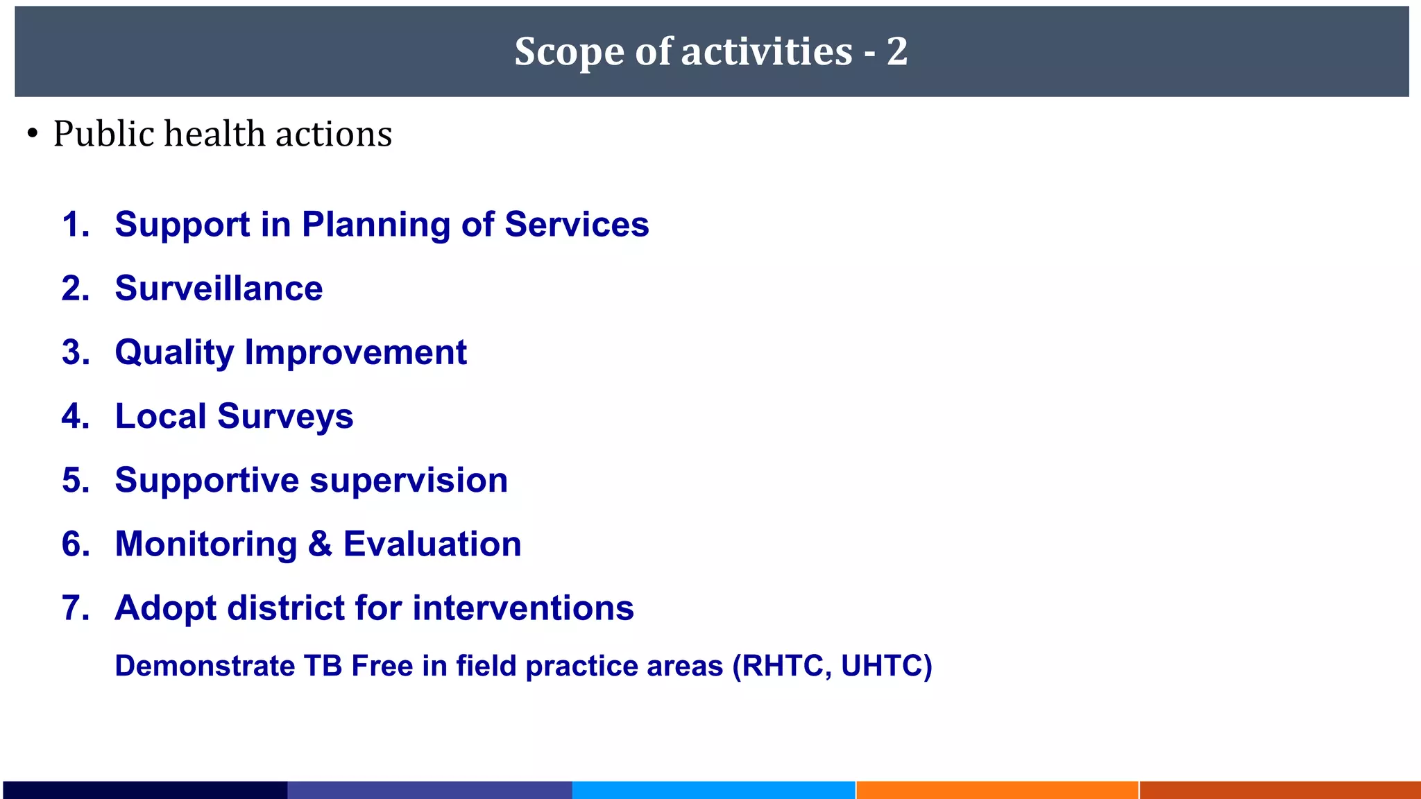 Scope of activities - 2
• Public health actions
1. Support in Planning of Services
2. Surveillance
3. Quality Improvement
4. Local Surveys
5. Supportive supervision
6. Monitoring & Evaluation
7. Adopt district for interventions
Demonstrate TB Free in field practice areas (RHTC, UHTC)
 